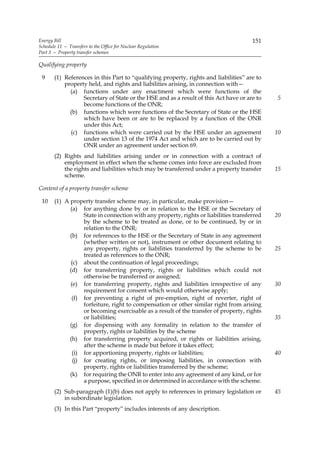 Energy Bill                                                                            151
Schedule 11 — Transfers to the Office for Nuclear Regulation
Part 3 — Property transfer schemes

Qualifying property

 9     (1) References in this Part to “qualifying property, rights and liabilities” are to
           property held, and rights and liabilities arising, in connection with—
             (a) functions under any enactment which were functions of the
                  Secretary of State or the HSE and as a result of this Act have or are to    5
                  become functions of the ONR;
             (b) functions which were functions of the Secretary of State or the HSE
                  which have been or are to be replaced by a function of the ONR
                  under this Act;
             (c) functions which were carried out by the HSE under an agreement               10
                  under section 13 of the 1974 Act and which are to be carried out by
                  ONR under an agreement under section 69.
       (2) Rights and liabilities arising under or in connection with a contract of
           employment in effect when the scheme comes into force are excluded from
           the rights and liabilities which may be transferred under a property transfer      15
           scheme.

Content of a property transfer scheme

 10    (1) A property transfer scheme may, in particular, make provision—
             (a) for anything done by or in relation to the HSE or the Secretary of
                   State in connection with any property, rights or liabilities transferred   20
                   by the scheme to be treated as done, or to be continued, by or in
                   relation to the ONR;
             (b) for references to the HSE or the Secretary of State in any agreement
                   (whether written or not), instrument or other document relating to
                   any property, rights or liabilities transferred by the scheme to be        25
                   treated as references to the ONR;
              (c) about the continuation of legal proceedings;
             (d) for transferring property, rights or liabilities which could not
                   otherwise be transferred or assigned;
             (e) for transferring property, rights and liabilities irrespective of any        30
                   requirement for consent which would otherwise apply;
              (f) for preventing a right of pre-emption, right of reverter, right of
                   forfeiture, right to compensation or other similar right from arising
                   or becoming exercisable as a result of the transfer of property, rights
                   or liabilities;                                                            35
             (g) for dispensing with any formality in relation to the transfer of
                   property, rights or liabilities by the scheme
             (h) for transferring property acquired, or rights or liabilities arising,
                   after the scheme is made but before it takes effect;
              (i) for apportioning property, rights or liabilities;                           40
               (j) for creating rights, or imposing liabilities, in connection with
                   property, rights or liabilities transferred by the scheme;
             (k) for requiring the ONR to enter into any agreement of any kind, or for
                   a purpose, specified in or determined in accordance with the scheme.
       (2) Sub-paragraph (1)(b) does not apply to references in primary legislation or        45
           in subordinate legislation.
       (3) In this Part “property” includes interests of any description.
 