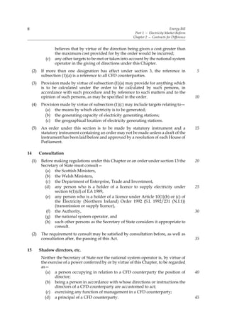 8                                                                                      Energy Bill
                                                                Part 1 — Electricity Market Reform
                                                               Chapter 2 — Contracts for Difference


                    believes that by virtue of the direction being given a cost greater than
                    the maximum cost provided for by the order would be incurred;
              (c)   any other targets to be met or taken into account by the national system
                    operator in the giving of directions under this Chapter.
     (2)    If more than one designation has effect under section 3, the reference in                 5
            subsection (1)(a) is a reference to all CFD counterparties.
     (3)    Provision made by virtue of subsection (1)(a) may provide for anything which
            is to be calculated under the order to be calculated by such persons, in
            accordance with such procedure and by reference to such matters and to the
            opinion of such persons, as may be specified in the order.                                10
     (4)    Provision made by virtue of subsection (1)(c) may include targets relating to—
              (a) the means by which electricity is to be generated;
              (b) the generating capacity of electricity generating stations;
              (c) the geographical location of electricity generating stations.
     (5)    An order under this section is to be made by statutory instrument and a                   15
            statutory instrument containing an order may not be made unless a draft of the
            instrument has been laid before and approved by a resolution of each House of
            Parliament.

14         Consultation
     (1)    Before making regulations under this Chapter or an order under section 13 the             20
            Secretary of State must consult—
              (a) the Scottish Ministers,
              (b) the Welsh Ministers,
               (c) the Department of Enterprise, Trade and Investment,
              (d) any person who is a holder of a licence to supply electricity under                 25
                   section 6(1)(d) of EA 1989,
              (e) any person who is a holder of a licence under Article 10(1)(b) or (c) of
                   the Electricity (Northern Ireland) Order 1992 (S.I. 1992/231 (N.I.1))
                   (transmission or supply licence),
               (f) the Authority,                                                                     30
              (g) the national system operator, and
              (h) such other persons as the Secretary of State considers it appropriate to
                   consult.
     (2)    The requirement to consult may be satisfied by consultation before, as well as
            consultation after, the passing of this Act.                                              35

15         Shadow directors, etc.
            Neither the Secretary of State nor the national system operator is, by virtue of
            the exercise of a power conferred by or by virtue of this Chapter, to be regarded
            as—
              (a) a person occupying in relation to a CFD counterparty the position of                40
                    director;
              (b) being a person in accordance with whose directions or instructions the
                    directors of a CFD counterparty are accustomed to act;
               (c) exercising any function of management in a CFD counterparty;
              (d) a principal of a CFD counterparty.                                                  45
 