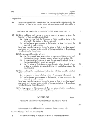 152                                                                                        Energy Bill
                                          Schedule 11 — Transfers to the Office for Nuclear Regulation
                                                                  Part 3 — Property transfer schemes

Compensation

 11       A scheme may contain provision for the payment of compensation by the
          Secretary of State to any person whose interests are adversely affected by it.

                                          PART 4

       PROCEDURE FOR MAKING OR MODIFYING SCHEMES UNDER THIS SCHEDULE                                     5

 12   (1) Before making a staff transfer scheme or a property transfer scheme, the
          Secretary of State must be satisfied that—
            (a) those persons that the Secretary of State considers likely to be
                 affected by the making of the scheme, and
            (b) such other persons as appear to the Secretary of State to represent the                  10
                 interests of such persons,
          have been consulted (whether by the Secretary of State or another person)
          and must have regard to the results of the consultation in determining
          whether to make the scheme.
      (2) Sub-paragraph (3) applies where—                                                               15
            (a) the Secretary of State is proposing to make a modification to a staff
                transfer scheme or a property transfer scheme under section 122,
            (b) it appears to the Secretary of State that the modification is likely to
                have a material effect on any person, and
            (c) the Secretary of State is not required under subsection (3) of that                      20
                section to obtain the agreement of those persons before making the
                modification.
      (3) Before making the modification, the Secretary of State must be satisfied
          that—
            (a) any person or persons falling within sub-paragraph (2)(b), and                           25
            (b) such other persons as appear to the Secretary of State to represent the
                 interests of such persons,
          have been consulted (whether by the Secretary of State or another person)
          and must have regard to the results of the consultation in determining
          whether to make the modification.                                                              30
      (4) For the purposes of this paragraph it does not matter whether consultation
          takes place before or after the passing of this Act.



                                     SCHEDULE 12                                            Section 12

            MINOR AND CONSEQUENTIAL AMENDMENTS RELATING TO PART 2

                                          PART 1                                                         35

          AMENDMENTS OF THE HEALTH AND SAFETY AT WORK ETC. ACT 1974

Health and Safety at Work etc. Act 1974 (c.37)

 1        The Health and Safety at Work etc. Act 1974 is amended as follows.
 