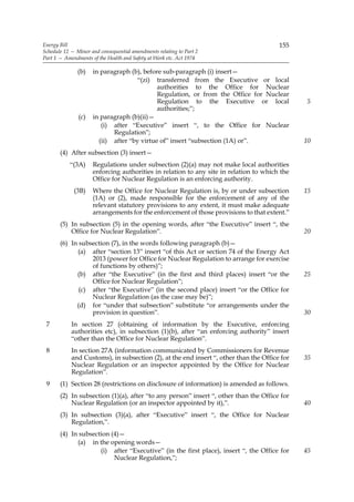 Energy Bill                                                                            155
Schedule 12 — Minor and consequential amendments relating to Part 2
Part 1 — Amendments of the Health and Safety at Work etc. Act 1974

               (b)   in paragraph (b), before sub-paragraph (i) insert—
                                     “(zi) transferred from the Executive or local
                                            authorities to the Office for Nuclear
                                            Regulation, or from the Office for Nuclear
                                            Regulation to the Executive or local              5
                                            authorities;”;
               (c)   in paragraph (b)(ii)—
                        (i) after “Executive” insert “, to the Office for Nuclear
                            Regulation”;
                       (ii) after “by virtue of” insert “subsection (1A) or”.                 10
       (4) After subsection (3) insert—
           “(3A)     Regulations under subsection (2)(a) may not make local authorities
                     enforcing authorities in relation to any site in relation to which the
                     Office for Nuclear Regulation is an enforcing authority.
             (3B)    Where the Office for Nuclear Regulation is, by or under subsection       15
                     (1A) or (2), made responsible for the enforcement of any of the
                     relevant statutory provisions to any extent, it must make adequate
                     arrangements for the enforcement of those provisions to that extent.”
       (5) In subsection (5) in the opening words, after “the Executive” insert “, the
           Office for Nuclear Regulation”.                                                    20
       (6) In subsection (7), in the words following paragraph (b)—
             (a) after “section 13” insert “of this Act or section 74 of the Energy Act
                  2013 (power for Office for Nuclear Regulation to arrange for exercise
                  of functions by others)”;
             (b) after “the Executive” (in the first and third places) insert “or the         25
                  Office for Nuclear Regulation”;
              (c) after “the Executive” (in the second place) insert “or the Office for
                  Nuclear Regulation (as the case may be)”;
             (d) for “under that subsection” substitute “or arrangements under the
                  provision in question”.                                                     30
 7          In section 27 (obtaining of information by the Executive, enforcing
            authorities etc), in subsection (1)(b), after “an enforcing authority” insert
            “other than the Office for Nuclear Regulation”.
 8          In section 27A (information communicated by Commissioners for Revenue
            and Customs), in subsection (2), at the end insert “, other than the Office for   35
            Nuclear Regulation or an inspector appointed by the Office for Nuclear
            Regulation”.
 9     (1) Section 28 (restrictions on disclosure of information) is amended as follows.
       (2) In subsection (1)(a), after “to any person” insert “, other than the Office for
           Nuclear Regulation (or an inspector appointed by it),”.                            40
       (3) In subsection (3)(a), after “Executive” insert “, the Office for Nuclear
           Regulation,”.
       (4) In subsection (4)—
             (a) in the opening words—
                     (i) after “Executive” (in the first place), insert “, the Office for     45
                          Nuclear Regulation,”;
 