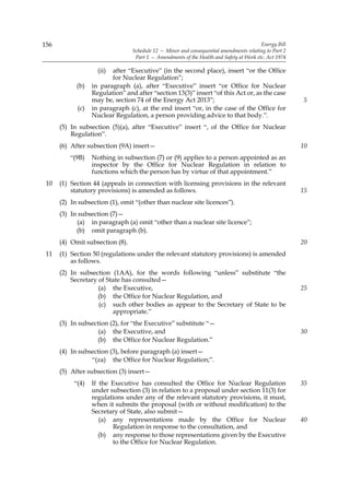 156                                                                                      Energy Bill
                                 Schedule 12 — Minor and consequential amendments relating to Part 2
                                  Part 1 — Amendments of the Health and Safety at Work etc. Act 1974

                    (ii) after “Executive” (in the second place), insert “or the Office
                         for Nuclear Regulation”;
            (b)   in paragraph (a), after “Executive” insert “or Office for Nuclear
                  Regulation” and after “section 13(3)” insert “of this Act or, as the case
                  may be, section 74 of the Energy Act 2013”;                                          5
            (c)   in paragraph (c), at the end insert “or, in the case of the Office for
                  Nuclear Regulation, a person providing advice to that body.”.
      (5) In subsection (5)(a), after “Executive” insert “, of the Office for Nuclear
          Regulation”.
      (6) After subsection (9A) insert—                                                                10
          “(9B)   Nothing in subsection (7) or (9) applies to a person appointed as an
                  inspector by the Office for Nuclear Regulation in relation to
                  functions which the person has by virtue of that appointment.”
 10   (1) Section 44 (appeals in connection with licensing provisions in the relevant
          statutory provisions) is amended as follows.                                                 15
      (2) In subsection (1), omit “(other than nuclear site licences”).
      (3) In subsection (7)—
            (a) in paragraph (a) omit “other than a nuclear site licence”;
            (b) omit paragraph (b).
      (4) Omit subsection (8).                                                                         20
 11   (1) Section 50 (regulations under the relevant statutory provisions) is amended
          as follows.
      (2) In subsection (1AA), for the words following “unless” substitute “the
          Secretary of State has consulted—
                    (a) the Executive,                                                                 25
                    (b) the Office for Nuclear Regulation, and
                    (c) such other bodies as appear to the Secretary of State to be
                         appropriate.”
      (3) In subsection (2), for “the Executive” substitute “—
                    (a) the Executive, and                                                             30
                   (b) the Office for Nuclear Regulation.”
      (4) In subsection (3), before paragraph (a) insert—
                 “(za) the Office for Nuclear Regulation;”.
      (5) After subsection (3) insert—
           “(4)   If the Executive has consulted the Office for Nuclear Regulation                     35
                  under subsection (3) in relation to a proposal under section 11(3) for
                  regulations under any of the relevant statutory provisions, it must,
                  when it submits the proposal (with or without modification) to the
                  Secretary of State, also submit—
                     (a) any representations made by the Office for Nuclear                            40
                         Regulation in response to the consultation, and
                     (b) any response to those representations given by the Executive
                         to the Office for Nuclear Regulation.
 