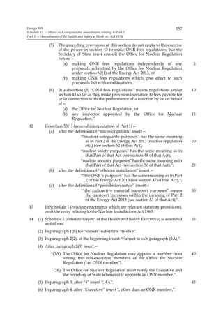 Energy Bill                                                                              157
Schedule 12 — Minor and consequential amendments relating to Part 2
Part 1 — Amendments of the Health and Safety at Work etc. Act 1974

               (5)   The preceding provisions of this section do not apply to the exercise
                     of the power in section 43 to make ONR fees regulations, but the
                     Secretary of State must consult the Office for Nuclear Regulation
                     before—
                       (a) making ONR fees regulations independently of any                     5
                            proposals submitted by the Office for Nuclear Regulation
                            under section 60(1) of the Energy Act 2013, or
                       (b) making ONR fees regulations which give effect to such
                            proposals but with modifications.
               (6)   In subsection (5) “ONR fees regulations” means regulations under           10
                     section 43 so far as they make provision in relation to fees payable for
                     or in connection with the performance of a function by or on behalf
                     of—
                       (a) the Office for Nuclear Regulation, or
                       (b) any inspector appointed by the Office for Nuclear                    15
                             Regulation.”
 12         In section 53(1) (general interpretation of Part 1)—
              (a) after the definition of “micro-organism” insert—
                                 ““nuclear safeguards purposes” has the same meaning
                                    as in Part 2 of the Energy Act 2013 (nuclear regulation     20
                                    etc.) (see section 52 of that Act);
                                 “nuclear safety purposes” has the same meaning as in
                                    that Part of that Act (see section 48 of that Act);
                                 “nuclear security purposes” has the same meaning as in
                                    that Part of that Act (see section 50 of that Act);”;       25
              (b) after the definition of “offshore installation” insert—
                                 ““the ONR’s purposes” has the same meaning as in Part
                                    2 of the Energy Act 2013 (see section 47 of that Act);”;
               (c) after the definition of “prohibition notice” insert—
                                 ““the radioactive material transport purposes” means           30
                                    the transport purposes within the meaning of Part 2
                                    of the Energy Act 2013 (see section 53 of that Act);”.
 13         In Schedule 1 (existing enactments which are relevant statutory provisions),
            omit the entry relating to the Nuclear Installations Act 1965.
 14    (1) Schedule 2 (constitution etc. of the Health and Safety Executive) is amended         35
           as follows.
       (2) In paragraph 1(b) for “eleven” substitute “twelve”.
       (3) In paragraph 2(2), at the beginning insert “Subject to sub-paragraph (3A),”.
       (4) After paragraph 2(3) insert—
                “(3A) The Office for Nuclear Regulation may appoint a member from               40
                      among the non-executive members of the Office for Nuclear
                      Regulation (“an ONR member”).
                  (3B) The Office for Nuclear Regulation must notify the Executive and
                       the Secretary of State whenever it appoints an ONR member.”.
       (5) In paragraph 3, after “4” insert “, 4A”.                                             45
       (6) In paragraph 4, after “Executive” insert “, other than an ONR member,”.
 