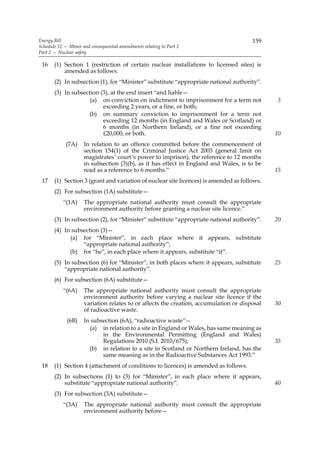 Energy Bill                                                                            159
Schedule 12 — Minor and consequential amendments relating to Part 2
Part 2 — Nuclear safety

 16    (1) Section 1 (restriction of certain nuclear installations to licensed sites) is
           amended as follows.
       (2) In subsection (1), for “Minister” substitute “appropriate national authority”.
       (3) In subsection (3), at the end insert “and liable—
                     (a) on conviction on indictment to imprisonment for a term not           5
                          exceeding 2 years, or a fine, or both;
                    (b) on summary conviction to imprisonment for a term not
                          exceeding 12 months (in England and Wales or Scotland) or
                          6 months (in Northern Ireland), or a fine not exceeding
                          £20,000, or both.                                                   10
             (7A)    In relation to an offence committed before the commencement of
                     section 154(1) of the Criminal Justice Act 2003 (general limit on
                     magistrates’ court’s power to imprison), the reference to 12 months
                     in subsection (3)(b), as it has effect in England and Wales, is to be
                     read as a reference to 6 months.”                                        15
 17    (1) Section 3 (grant and variation of nuclear site licences) is amended as follows.
       (2) For subsection (1A) substitute—
           “(1A)     The appropriate national authority must consult the appropriate
                     environment authority before granting a nuclear site licence.”
       (3) In subsection (2), for “Minister” substitute “appropriate national authority”.     20
       (4) In subsection (3)—
             (a) for “Minister”, in each place where it appears, substitute
                  “appropriate national authority”;
             (b) for “he”, in each place where it appears, substitute “it”.
       (5) In subsection (6) for “Minister”, in both places where it appears, substitute      25
           “appropriate national authority”.
       (6) For subsection (6A) substitute—
           “(6A)     The appropriate national authority must consult the appropriate
                     environment authority before varying a nuclear site licence if the
                     variation relates to or affects the creation, accumulation or disposal   30
                     of radioactive waste.
             (6B)    In subsection (6A), “radioactive waste”—
                       (a) in relation to a site in England or Wales, has same meaning as
                            in the Environmental Permitting (England and Wales)
                            Regulations 2010 (S.I. 2010/675);                                 35
                       (b) in relation to a site in Scotland or Northern Ireland, has the
                            same meaning as in the Radioactive Substances Act 1993.”
 18    (1) Section 4 (attachment of conditions to licences) is amended as follows.
       (2) In subsections (1) to (3) for “Minister”, in each place where it appears,
           substitute “appropriate national authority”.                                       40
       (3) For subsection (3A) substitute—
           “(3A)     The appropriate national authority must consult the appropriate
                     environment authority before—
 