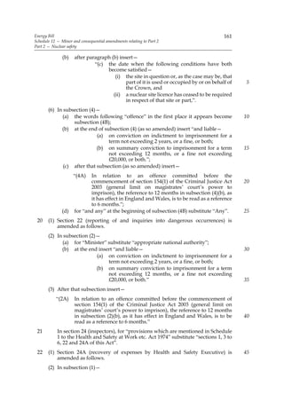 Energy Bill                                                                              161
Schedule 12 — Minor and consequential amendments relating to Part 2
Part 2 — Nuclear safety

               (b)   after paragraph (b) insert—
                              “(c) the date when the following conditions have both
                                   become satisfied—
                                       (i) the site in question or, as the case may be, that
                                            part of it is used or occupied by or on behalf of   5
                                            the Crown, and
                                      (ii) a nuclear site licence has ceased to be required
                                            in respect of that site or part,”.
       (6) In subsection (4)—
             (a) the words following “offence” in the first place it appears become             10
                  subsection (4B);
             (b) at the end of subsection (4) (as so amended) insert “and liable—
                             (a) on conviction on indictment to imprisonment for a
                                  term not exceeding 2 years, or a fine, or both;
                             (b) on summary conviction to imprisonment for a term               15
                                  not exceeding 12 months, or a fine not exceeding
                                  £20,000, or both.”;
              (c) after that subsection (as so amended) insert—
                     “(4A)  In relation to an offence committed before the
                            commencement of section 154(1) of the Criminal Justice Act          20
                            2003 (general limit on magistrates’ court’s power to
                            imprison), the reference to 12 months in subsection (4)(b), as
                            it has effect in England and Wales, is to be read as a reference
                            to 6 months.”;
              (d)    for “and any” at the beginning of subsection (4B) substitute “Any”.        25
 20    (1) Section 22 (reporting of and inquiries into dangerous occurrences) is
           amended as follows.
       (2) In subsection (2)—
             (a) for “Minister” substitute “appropriate national authority”;
             (b) at the end insert “and liable—                                                 30
                            (a) on conviction on indictment to imprisonment for a
                                term not exceeding 2 years, or a fine, or both;
                            (b) on summary conviction to imprisonment for a term
                                not exceeding 12 months, or a fine not exceeding
                                £20,000, or both.”                                              35
       (3) After that subsection insert—
           “(2A)     In relation to an offence committed before the commencement of
                     section 154(1) of the Criminal Justice Act 2003 (general limit on
                     magistrates’ court’s power to imprison), the reference to 12 months
                     in subsection (2)(b), as it has effect in England and Wales, is to be      40
                     read as a reference to 6 months.”
 21         In section 24 (inspectors), for “provisions which are mentioned in Schedule
            1 to the Health and Safety at Work etc. Act 1974” substitute “sections 1, 3 to
            6, 22 and 24A of this Act”.
 22    (1) Section 24A (recovery of expenses by Health and Safety Executive) is                 45
           amended as follows.
       (2) In subsection (1)—
 