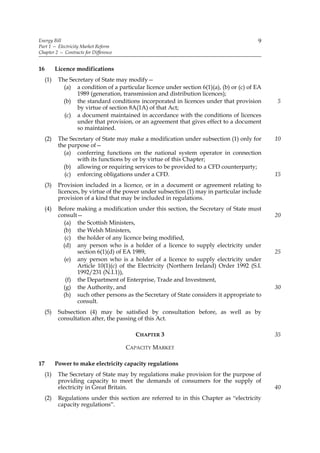 Energy Bill                                                                                9
Part 1 — Electricity Market Reform
Chapter 2 — Contracts for Difference


16         Licence modifications
     (1)    The Secretary of State may modify—
              (a) a condition of a particular licence under section 6(1)(a), (b) or (c) of EA
                   1989 (generation, transmission and distribution licences);
              (b) the standard conditions incorporated in licences under that provision         5
                   by virtue of section 8A(1A) of that Act;
              (c) a document maintained in accordance with the conditions of licences
                   under that provision, or an agreement that gives effect to a document
                   so maintained.
     (2)    The Secretary of State may make a modification under subsection (1) only for        10
            the purpose of—
              (a) conferring functions on the national system operator in connection
                   with its functions by or by virtue of this Chapter;
              (b) allowing or requiring services to be provided to a CFD counterparty;
              (c) enforcing obligations under a CFD.                                            15
     (3)    Provision included in a licence, or in a document or agreement relating to
            licences, by virtue of the power under subsection (1) may in particular include
            provision of a kind that may be included in regulations.
     (4)    Before making a modification under this section, the Secretary of State must
            consult—                                                                            20
              (a) the Scottish Ministers,
              (b) the Welsh Ministers,
               (c) the holder of any licence being modified,
              (d) any person who is a holder of a licence to supply electricity under
                   section 6(1)(d) of EA 1989,                                                  25
              (e) any person who is a holder of a licence to supply electricity under
                   Article 10(1)(c) of the Electricity (Northern Ireland) Order 1992 (S.I.
                   1992/231 (N.I.1)),
               (f) the Department of Enterprise, Trade and Investment,
              (g) the Authority, and                                                            30
              (h) such other persons as the Secretary of State considers it appropriate to
                   consult.
     (5)    Subsection (4) may be satisfied by consultation before, as well as by
            consultation after, the passing of this Act.

                                          CHAPTER 3                                             35

                                       CAPACITY MARKET

17         Power to make electricity capacity regulations
     (1)    The Secretary of State may by regulations make provision for the purpose of
            providing capacity to meet the demands of consumers for the supply of
            electricity in Great Britain.                                                       40
     (2)    Regulations under this section are referred to in this Chapter as “electricity
            capacity regulations”.
 
