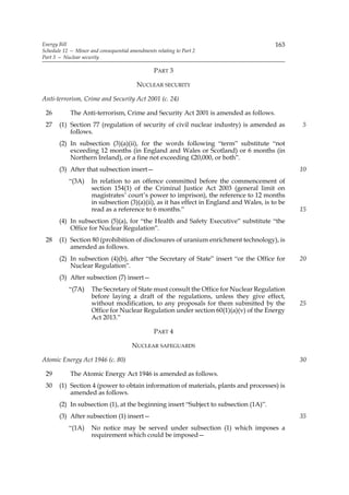 Energy Bill                                                                               163
Schedule 12 — Minor and consequential amendments relating to Part 2
Part 3 — Nuclear security

                                                PART 3

                                         NUCLEAR SECURITY

Anti-terrorism, Crime and Security Act 2001 (c. 24)

 26         The Anti-terrorism, Crime and Security Act 2001 is amended as follows.
 27    (1) Section 77 (regulation of security of civil nuclear industry) is amended as           5
           follows.
       (2) In subsection (3)(a)(ii), for the words following “term” substitute “not
           exceeding 12 months (in England and Wales or Scotland) or 6 months (in
           Northern Ireland), or a fine not exceeding £20,000, or both”.
       (3) After that subsection insert—                                                         10
           “(3A)     In relation to an offence committed before the commencement of
                     section 154(1) of the Criminal Justice Act 2003 (general limit on
                     magistrates’ court’s power to imprison), the reference to 12 months
                     in subsection (3)(a)(ii), as it has effect in England and Wales, is to be
                     read as a reference to 6 months.”                                           15
       (4) In subsection (5)(a), for “the Health and Safety Executive” substitute “the
           Office for Nuclear Regulation”.
 28    (1) Section 80 (prohibition of disclosures of uranium enrichment technology), is
           amended as follows.
       (2) In subsection (4)(b), after “the Secretary of State” insert “or the Office for        20
           Nuclear Regulation”.
       (3) After subsection (7) insert—
           “(7A)     The Secretary of State must consult the Office for Nuclear Regulation
                     before laying a draft of the regulations, unless they give effect,
                     without modification, to any proposals for them submitted by the            25
                     Office for Nuclear Regulation under section 60(1)(a)(v) of the Energy
                     Act 2013.”

                                                PART 4

                                       NUCLEAR SAFEGUARDS

Atomic Energy Act 1946 (c. 80)                                                                   30

 29         The Atomic Energy Act 1946 is amended as follows.
 30    (1) Section 4 (power to obtain information of materials, plants and processes) is
           amended as follows.
       (2) In subsection (1), at the beginning insert “Subject to subsection (1A)”.
       (3) After subsection (1) insert—                                                          35
           “(1A)     No notice may be served under subsection (1) which imposes a
                     requirement which could be imposed—
 