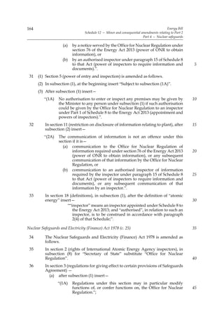 164                                                                                      Energy Bill
                                  Schedule 12 — Minor and consequential amendments relating to Part 2
                                                                         Part 4 — Nuclear safeguards

                     (a)   by a notice served by the Office for Nuclear Regulation under
                           section 76 of the Energy Act 2013 (power of ONR to obtain
                           information), or
                    (b)    by an authorised inspector under paragraph 15 of Schedule 8
                           to that Act (power of inspectors to require information and                  5
                           documents).”.
 31   (1) Section 5 (power of entry and inspection) is amended as follows.
      (2) In subsection (1), at the beginning insert “Subject to subsection (1A)”.
      (3) After subsection (1) insert—
          “(1A)   No authorisation to enter or inspect any premises may be given by                     10
                  the Minister to any person under subsection (1) if such authorisation
                  could be given by the Office for Nuclear Regulation to an inspector
                  under Part 1 of Schedule 8 to the Energy Act 2013 (appointment and
                  powers of inspectors).”.
 32       In section 11 (restriction on disclosure of information relating to plant), after             15
          subsection (2) insert—
          “(2A)   The communication of information is not an offence under this
                  section if it is—
                    (a) communication to the Office for Nuclear Regulation of
                          information required under section 76 of the Energy Act 2013                  20
                          (power of ONR to obtain information), or any subsequent
                          communication of that information by the Office for Nuclear
                          Regulation, or
                    (b) communication to an authorised inspector of information
                          required by the inspector under paragraph 15 of Schedule 8                    25
                          to that Act (power of inspectors to require information and
                          documents), or any subsequent communication of that
                          information by an inspector.”.
 33       In section 18 (definitions), in subsection (1), after the definition of “atomic
          energy” insert—                                                                               30
                       ““inspector” means an inspector appointed under Schedule 8 to
                          the Energy Act 2013; and “authorised”, in relation to such an
                          inspector, is to be construed in accordance with paragraph
                          2(4) of that Schedule;”.

Nuclear Safeguards and Electricity (Finance) Act 1978 (c. 25)                                           35

 34       The Nuclear Safeguards and Electricity (Finance) Act 1978 is amended as
          follows.
 35       In section 2 (rights of International Atomic Energy Agency inspectors), in
          subsection (8) for “Secretary of State” substitute “Office for Nuclear
          Regulation”.                                                                                  40
 36       In section 3 (regulations for giving effect to certain provisions of Safeguards
          Agreement) —
            (a) after subsection (1) insert—
                  “(1A)    Regulations under this section may in particular modify
                           functions of, or confer functions on, the Office for Nuclear                 45
                           Regulation.”;
 