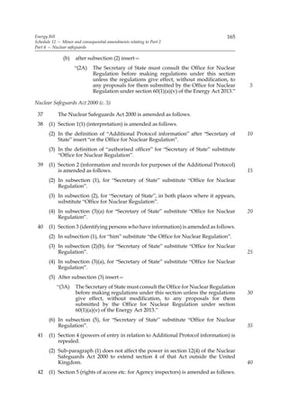 Energy Bill                                                                            165
Schedule 12 — Minor and consequential amendments relating to Part 2
Part 4 — Nuclear safeguards

               (b)   after subsection (2) insert—
                     “(2A)    The Secretary of State must consult the Office for Nuclear
                              Regulation before making regulations under this section
                              unless the regulations give effect, without modification, to
                              any proposals for them submitted by the Office for Nuclear      5
                              Regulation under section 60(1)(a)(v) of the Energy Act 2013.”

Nuclear Safeguards Act 2000 (c. 5)

 37         The Nuclear Safeguards Act 2000 is amended as follows.
 38    (1) Section 1(1) (interpretation) is amended as follows.
       (2) In the definition of “Additional Protocol information” after “Secretary of         10
           State” insert “or the Office for Nuclear Regulation”.
       (3) In the definition of “authorised officer” for “Secretary of State” substitute
           “Office for Nuclear Regulation”.
 39    (1) Section 2 (information and records for purposes of the Additional Protocol)
           is amended as follows.                                                             15
       (2) In subsection (1), for “Secretary of State” substitute “Office for Nuclear
           Regulation”.
       (3) In subsection (2), for “Secretary of State”, in both places where it appears,
           substitute “Office for Nuclear Regulation”.
       (4) In subsection (3)(a) for “Secretary of State” substitute “Office for Nuclear       20
           Regulation”.
 40    (1) Section 3 (identifying persons who have information) is amended as follows.
       (2) In subsection (1), for “him” substitute “the Office for Nuclear Regulation”.
       (3) In subsection (2)(b), for “Secretary of State” substitute “Office for Nuclear
           Regulation”.                                                                       25
       (4) In subsection (3)(a), for “Secretary of State” substitute “Office for Nuclear
           Regulation”.
       (5) After subsection (3) insert—
           “(3A)     The Secretary of State must consult the Office for Nuclear Regulation
                     before making regulations under this section unless the regulations      30
                     give effect, without modification, to any proposals for them
                     submitted by the Office for Nuclear Regulation under section
                     60(1)(a)(v) of the Energy Act 2013.”
       (6) In subsection (5), for “Secretary of State” substitute “Office for Nuclear
           Regulation”.                                                                       35
 41    (1) Section 4 (powers of entry in relation to Additional Protocol information) is
           repealed.
       (2) Sub-paragraph (1) does not affect the power in section 12(4) of the Nuclear
           Safeguards Act 2000 to extend section 4 of that Act outside the United
           Kingdom.                                                                           40
 42    (1) Section 5 (rights of access etc. for Agency inspectors) is amended as follows.
 