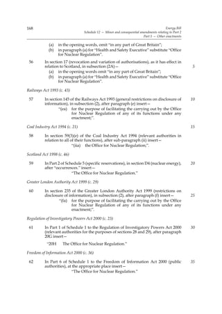 168                                                                                     Energy Bill
                                 Schedule 12 — Minor and consequential amendments relating to Part 2
                                                                         Part 5 — Other enactments

            (a)   in the opening words, omit “in any part of Great Britain”;
            (b)   in paragraph (a) for “Health and Safety Executive” substitute “Office
                  for Nuclear Regulation”.
 56       In section 17 (revocation and variation of authorisations), as it has effect in
          relation to Scotland, in subsection (2A)—                                                    5
            (a) in the opening words omit “in any part of Great Britain”;
            (b) in paragraph (a) for “Health and Safety Executive” substitute “Office
                  for Nuclear Regulation”.

Railways Act 1993 (c. 43)

 57       In section 145 of the Railways Act 1993 (general restrictions on disclosure of               10
          information), in subsection (2), after paragraph (e) insert—
                  “(ea) for the purpose of facilitating the carrying out by the Office
                          for Nuclear Regulation of any of its functions under any
                          enactment;”.

Coal Industry Act 1994 (c. 21)                                                                         15

 58       In section 59(3)(e) of the Coal Industry Act 1994 (relevant authorities in
          relation to all of their functions), after sub-paragraph (ii) insert—
                           “(iia) the Office for Nuclear Regulation;”.

Scotland Act 1998 (c. 46)

 59       In Part 2 of Schedule 5 (specific reservations), in section D4 (nuclear energy),             20
          after “occurrences.” insert—
                          “The Office for Nuclear Regulation.”

Greater London Authority Act 1999 (c. 29)

 60       In section 235 of the Greater London Authority Act 1999 (restrictions on
          disclosure of information), in subsection (2), after paragraph (f) insert—                   25
                  “(fa) for the purpose of facilitating the carrying out by the Office
                          for Nuclear Regulation of any of its functions under any
                          enactment;”.

Regulation of Investigatory Powers Act 2000 (c. 23)

 61       In Part 1 of Schedule 1 to the Regulation of Investigatory Powers Act 2000                   30
          (relevant authorities for the purposes of sections 28 and 29), after paragraph
          20G insert—
           “20H      The Office for Nuclear Regulation.”

Freedom of Information Act 2000 (c. 36)

 62       In Part 6 of Schedule 1 to the Freedom of Information Act 2000 (public                       35
          authorities), at the appropriate place insert—
                           “The Office for Nuclear Regulation.”
 