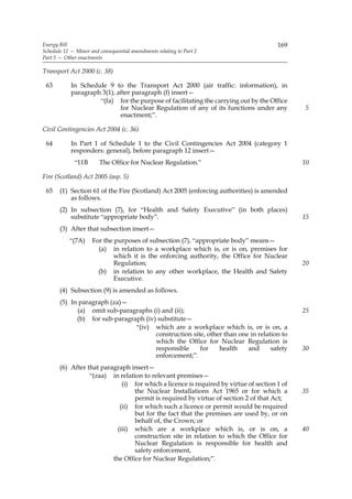 Energy Bill                                                                            169
Schedule 12 — Minor and consequential amendments relating to Part 2
Part 5 — Other enactments

Transport Act 2000 (c. 38)

 63         In Schedule 9 to the Transport Act 2000 (air traffic: information), in
            paragraph 3(1), after paragraph (f) insert—
                     “(fa) for the purpose of facilitating the carrying out by the Office
                             for Nuclear Regulation of any of its functions under any         5
                             enactment;”.

Civil Contingencies Act 2004 (c. 36)

 64         In Part 1 of Schedule 1 to the Civil Contingencies Act 2004 (category 1
            responders: general), before paragraph 12 insert—
             “11B       The Office for Nuclear Regulation.”                                   10

Fire (Scotland) Act 2005 (asp. 5)

 65    (1) Section 61 of the Fire (Scotland) Act 2005 (enforcing authorities) is amended
           as follows.
       (2) In subsection (7), for “Health and Safety Executive” (in both places)
           substitute “appropriate body”.                                                     15
       (3) After that subsection insert—
           “(7A)     For the purposes of subsection (7), “appropriate body” means—
                       (a) in relation to a workplace which is, or is on, premises for
                             which it is the enforcing authority, the Office for Nuclear
                             Regulation;                                                      20
                       (b) in relation to any other workplace, the Health and Safety
                             Executive.
       (4) Subsection (9) is amended as follows.
       (5) In paragraph (za)—
             (a) omit sub-paragraphs (i) and (ii);                                            25
             (b) for sub-paragraph (iv) substitute—
                                “(iv) which are a workplace which is, or is on, a
                                       construction site, other than one in relation to
                                       which the Office for Nuclear Regulation is
                                       responsible     for    health    and      safety       30
                                       enforcement;”.
       (6) After that paragraph insert—
                  “(zaa) in relation to relevant premises—
                              (i) for which a licence is required by virtue of section 1 of
                                  the Nuclear Installations Act 1965 or for which a           35
                                  permit is required by virtue of section 2 of that Act;
                             (ii) for which such a licence or permit would be required
                                  but for the fact that the premises are used by, or on
                                  behalf of, the Crown; or
                            (iii) which are a workplace which is, or is on, a                 40
                                  construction site in relation to which the Office for
                                  Nuclear Regulation is responsible for health and
                                  safety enforcement,
                          the Office for Nuclear Regulation;”.
 