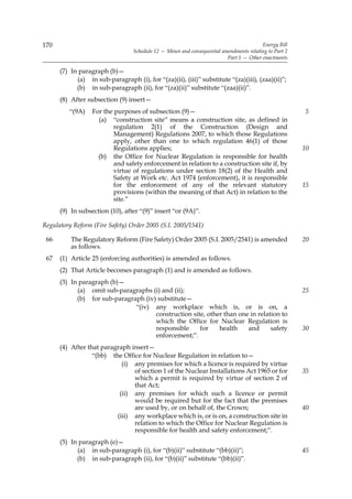 170                                                                                      Energy Bill
                                  Schedule 12 — Minor and consequential amendments relating to Part 2
                                                                          Part 5 — Other enactments

      (7) In paragraph (b)—
            (a) in sub-paragraph (i), for “(za)(ii), (iii)” substitute “(za)(iii), (zaa)(ii)”;
            (b) in sub-paragraph (ii), for “(za)(ii)” substitute “(zaa)(ii)”.
      (8) After subsection (9) insert—
         “(9A)    For the purposes of subsection (9)—                                                   5
                    (a) “construction site” means a construction site, as defined in
                          regulation 2(1) of the Construction (Design and
                          Management) Regulations 2007, to which those Regulations
                          apply, other than one to which regulation 46(1) of those
                          Regulations applies;                                                          10
                    (b) the Office for Nuclear Regulation is responsible for health
                          and safety enforcement in relation to a construction site if, by
                          virtue of regulations under section 18(2) of the Health and
                          Safety at Work etc. Act 1974 (enforcement), it is responsible
                          for the enforcement of any of the relevant statutory                          15
                          provisions (within the meaning of that Act) in relation to the
                          site.”
      (9) In subsection (10), after “(9)” insert “or (9A)”.

Regulatory Reform (Fire Safety) Order 2005 (S.I. 2005/1541)

 66       The Regulatory Reform (Fire Safety) Order 2005 (S.I. 2005/2541) is amended                    20
          as follows.
 67   (1) Article 25 (enforcing authorities) is amended as follows.
      (2) That Article becomes paragraph (1) and is amended as follows.
      (3) In paragraph (b)—
            (a) omit sub-paragraphs (i) and (ii);                                                       25
            (b) for sub-paragraph (iv) substitute—
                               “(iv) any workplace which is, or is on, a
                                      construction site, other than one in relation to
                                      which the Office for Nuclear Regulation is
                                      responsible     for    health    and      safety                  30
                                      enforcement;”.
      (4) After that paragraph insert—
                  “(bb) the Office for Nuclear Regulation in relation to—
                            (i) any premises for which a licence is required by virtue
                                of section 1 of the Nuclear Installations Act 1965 or for               35
                                which a permit is required by virtue of section 2 of
                                that Act;
                           (ii) any premises for which such a licence or permit
                                would be required but for the fact that the premises
                                are used by, or on behalf of, the Crown;                                40
                          (iii) any workplace which is, or is on, a construction site in
                                relation to which the Office for Nuclear Regulation is
                                responsible for health and safety enforcement;”.
      (5) In paragraph (e)—
            (a) in sub-paragraph (i), for “(b)(ii)” substitute “(bb)(ii)”;                              45
            (b) in sub-paragraph (ii), for “(b)(ii)” substitute “(bb)(ii)”.
 