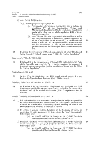 Energy Bill                                                                              171
Schedule 12 — Minor and consequential amendments relating to Part 2
Part 5 — Other enactments

       (6) After Article 25(1) insert—
             “(2)    For the purposes of paragraph (1)—
                       (a) “construction site” means a construction site, as defined in
                             regulation 2(1) of the Construction (Design and
                             Management) Regulations 2007, to which those Regulations           5
                             apply, other than one to which regulation 46(1) of those
                             Regulations applies;
                       (b) the Office for Nuclear Regulation is responsible for health
                             and safety enforcement in relation to a construction site if, by
                             virtue of regulations under section 18(2) of the Health and        10
                             Safety at Work etc. Act 1974 (enforcement), it is responsible
                             for the enforcement of any of the relevant statutory
                             provisions (within the meaning of that Act) in relation to the
                             site.”
 68         In Article 26 (enforcement of Order), in paragraph (3), after “Health and           15
            Safety Executive” (in both places) insert “, Office for Nuclear Regulation”.

Government of Wales Act 2006 (c. 32)

 69         In Schedule 7 to the Government of Wales Act 2006 (subjects to which Acts
            of the Assembly may relate), in Part 1, in the exceptions to paragraph 4
            (economic development), after “nuclear installations” insert “and the Office        20
            for Nuclear Regulation”.

Road Safety Act 2006 (c. 49)

 70         Section 57 of the Road Safety Act 2006 (which amends section 2 of the
            Radioactive Material (Road Transport) Act 1991) is repealed.

Regulatory Enforcement and Sanctions Act 2008 (c. 13)                                           25

 71         In Schedule 6 to the Regulatory Enforcement and Sanctions Act 2008
            (enactments specified for the purposes of orders under Part 3), the entry for
            sections 2 to 6 of the Radioactive Material (Road Transport) Act 1991 is
            repealed.

Borders, Citizenship and Immigration Act 2009 (c. 11)                                           30

 72    (1) Part 1 of the Borders, Citizenship and Immigration Act 2009 (which provides
           for certain functions of the Commissioners for Her Majesty’s Revenue and
           Customs to be exercisable concurrently by the Secretary of State or the
           Director of Border Revenue) is amended as follows.
       (2) In section 1 (general customs functions of the Secretary of State), in               35
           subsection (6), after paragraph (a) (but before the “and” immediately
           following it) insert—
                   “(aa) sections 77 and 78 of the Energy Act 2012 (HMRC functions
                           in relation to Office for Nuclear Regulation etc.),”.
       (3) In section 7 (customs revenue functions of the Director of Border Revenue)           40
           in subsection (7), after paragraph (a) (but before the “and” immediately
           following it) insert—
                   “(aa) sections 77 and 78 of the Energy Act 2012 (HMRC functions
                           in relation to Office for Nuclear Regulation etc.),”.
 