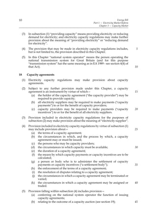 10                                                                                      Energy Bill
                                                                 Part 1 — Electricity Market Reform
                                                                       Chapter 3 — Capacity Market


     (3)    In subsection (1) “providing capacity” means providing electricity or reducing
            demand for electricity; and electricity capacity regulations may make further
            provision about the meaning of “providing electricity” or “reducing demand
            for electricity”.
     (4)    The provision that may be made in electricity capacity regulations includes,              5
            but is not limited to, the provision described in this Chapter.
     (5)    In this Chapter “national system operator” means the person operating the
            national transmission system for Great Britain (and for this purpose
            “transmission system” has the same meaning as in EA 1989 - see section 4(4) of
            that Act).                                                                                10

18         Capacity agreements
     (1)    Electricity capacity regulations may make provision about capacity
            agreements.
     (2)    Subject to any further provision made under this Chapter, a capacity
            agreement is an instrument by virtue of which—                                            15
              (a) the holder of the capacity agreement (“the capacity provider”) may be
                   required to provide capacity;
              (b) all electricity suppliers may be required to make payments (“capacity
                   payments”) to or for the benefit of capacity providers;
              (c) capacity providers may be required to make payments (“capacity                      20
                   incentives”) to or for the benefit of all electricity suppliers.
     (3)    Provision included in electricity capacity regulations for the purposes of
            subsection (2) may make provision about the meaning of “electricity supplier”.
     (4)    Provision included in electricity capacity regulations by virtue of subsection (1)
            may include provision about—                                                              25
              (a) the terms of a capacity agreement;
              (b) the circumstances in which, and the process by which, a capacity
                    agreement may or must be issued;
               (c) the persons who may be capacity providers;
              (d) the circumstances in which capacity must be available;                              30
              (e) the duration of a capacity agreement;
               (f) the means by which capacity payments or capacity incentives are to be
                    calculated;
              (g) a person or body who is to administer the settlement of capacity
                    payments or capacity incentives (“a settlement body”);                            35
              (h) the enforcement of the terms of a capacity agreement;
               (i) the resolution of disputes relating to a capacity agreement;
                (j) the circumstances in which a capacity agreement may be terminated or
                    varied;
              (k) the circumstances in which a capacity agreement may be assigned or                  40
                    traded.
     (5)    Provision falling within subsection (4) includes provision—
              (a) conferring on the national system operator the function of issuing
                   capacity agreements;
              (b) relating to the outcome of a capacity auction (see section 19);                     45
 