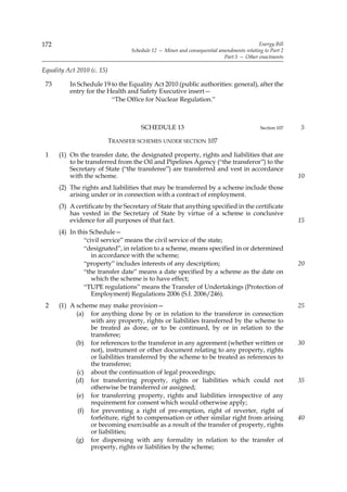 172                                                                                       Energy Bill
                                   Schedule 12 — Minor and consequential amendments relating to Part 2
                                                                           Part 5 — Other enactments

Equality Act 2010 (c. 15)

 73       In Schedule 19 to the Equality Act 2010 (public authorities: general), after the
          entry for the Health and Safety Executive insert—
                         “The Office for Nuclear Regulation.”



                                       SCHEDULE 13                                         Section 107   5

                            TRANSFER SCHEMES UNDER SECTION 107

 1    (1) On the transfer date, the designated property, rights and liabilities that are
          to be transferred from the Oil and Pipelines Agency (“the transferor”) to the
          Secretary of State (“the transferee”) are transferred and vest in accordance
          with the scheme.                                                                               10
      (2) The rights and liabilities that may be transferred by a scheme include those
          arising under or in connection with a contract of employment.
      (3) A certificate by the Secretary of State that anything specified in the certificate
          has vested in the Secretary of State by virtue of a scheme is conclusive
          evidence for all purposes of that fact.                                                        15
      (4) In this Schedule—
               “civil service” means the civil service of the state;
               “designated”, in relation to a scheme, means specified in or determined
                  in accordance with the scheme;
               “property” includes interests of any description;                                         20
               “the transfer date” means a date specified by a scheme as the date on
                  which the scheme is to have effect;
               “TUPE regulations” means the Transfer of Undertakings (Protection of
                  Employment) Regulations 2006 (S.I. 2006/246).
 2    (1) A scheme may make provision—                                                                   25
            (a) for anything done by or in relation to the transferor in connection
                 with any property, rights or liabilities transferred by the scheme to
                 be treated as done, or to be continued, by or in relation to the
                 transferee;
            (b) for references to the transferor in any agreement (whether written or                    30
                 not), instrument or other document relating to any property, rights
                 or liabilities transferred by the scheme to be treated as references to
                 the transferee;
             (c) about the continuation of legal proceedings;
            (d) for transferring property, rights or liabilities which could not                         35
                 otherwise be transferred or assigned;
            (e) for transferring property, rights and liabilities irrespective of any
                 requirement for consent which would otherwise apply;
             (f) for preventing a right of pre-emption, right of reverter, right of
                 forfeiture, right to compensation or other similar right from arising                   40
                 or becoming exercisable as a result of the transfer of property, rights
                 or liabilities;
            (g) for dispensing with any formality in relation to the transfer of
                 property, rights or liabilities by the scheme;
 