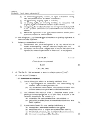 Energy Bill                                                                             173
Schedule 13 — Transfer schemes under section 107

               (h)   for transferring property acquired, or rights or liabilities arising,
                     after the scheme is made but before it takes effect;
               (i)   for apportioning property, rights or liabilities;
               (j)   for creating rights, or imposing liabilities, in connection with
                     property, rights or liabilities transferred by the scheme;                 5
               (k)   for requiring the transferee to enter into any agreement of any kind,
                     or for a purpose, specified in or determined in accordance with the
                     scheme;
               (l)   if the TUPE regulations do not apply in relation to the transfer, make
                     provision which is the same or similar.                                    10
       (2) Sub-paragraph (1)(b) does not apply to references in primary legislation or
           in subordinate legislation.
 3          For the purposes of this Schedule—
              (a) an individual who holds employment in the civil service is to be
                    treated as employed by virtue of a contract of employment, and              15
              (b) the terms of the individual’s employment in the civil service are to be
                    regarded as constituting the terms of the contract of employment.



                                           SCHEDULE 14                            Section 117

                                    CONSUMER REDRESS ORDERS

                                                   PART 1                                       20

                                           GAS CONSUMERS

 1     (1) The Gas Act 1986 is amended as set out in sub-paragraphs (2) to (7).
       (2) After section 30F insert—
         “30G Consumer redress orders
               (1)   This section applies where the Authority is satisfied that—                25
                       (a) a regulated person has contravened, or is contravening, any
                            relevant condition or requirement, and
                       (b) as a result of the contravention, one or more consumers have
                            suffered loss or damage or been caused inconvenience.
               (2)   The Authority may make an order (a “consumer redress order”)               30
                     requiring the regulated person to do such things as appear to the
                     Authority necessary for the purposes of—
                       (a) remedying the consequences of the contravention, or
                       (b) preventing a contravention of the same or a similar kind from
                            being repeated.                                                     35
               (3)   A consumer redress order must specify the following—
                       (a) the regulated person to whom the order applies;
                       (b) the contravention in respect of which the order is made;
                        (c) the affected consumers, or a description of such consumers;
                       (d) the requirements imposed by the order;                               40
 