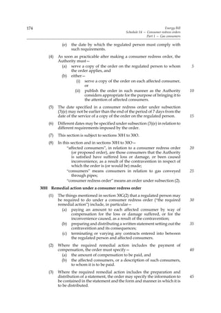 174                                                                              Energy Bill
                                                       Schedule 14 — Consumer redress orders
                                                                     Part 1 — Gas consumers

                  (e)   the date by which the regulated person must comply with
                        such requirements.
          (4)   As soon as practicable after making a consumer redress order, the
                Authority must—
                  (a) serve a copy of the order on the regulated person to whom                5
                      the order applies, and
                 (b) either—
                          (i) serve a copy of the order on each affected consumer,
                              or
                         (ii) publish the order in such manner as the Authority                10
                              considers appropriate for the purpose of bringing it to
                              the attention of affected consumers.
          (5)   The date specified in a consumer redress order under subsection
                (3)(e) may not be earlier than the end of the period of 7 days from the
                date of the service of a copy of the order on the regulated person.            15
          (6)   Different dates may be specified under subsection (3)(e) in relation to
                different requirements imposed by the order.
          (7)   This section is subject to sections 30H to 30O.
          (8)   In this section and in sections 30H to 30O—
                     “affected consumers”, in relation to a consumer redress order             20
                         (or proposed order), are those consumers that the Authority
                         is satisfied have suffered loss or damage, or been caused
                         inconvenience, as a result of the contravention in respect of
                         which the order is (or would be) made;
                     “consumers” means consumers in relation to gas conveyed                   25
                         through pipes;
                     “consumer redress order” means an order under subsection (2).
      30H Remedial action under a consumer redress order
          (1)   The things mentioned in section 30G(2) that a regulated person may
                be required to do under a consumer redress order (“the required                30
                remedial action”) include, in particular—
                  (a) paying an amount to each affected consumer by way of
                       compensation for the loss or damage suffered, or for the
                       inconvenience caused, as a result of the contravention;
                  (b) preparing and distributing a written statement setting out the           35
                       contravention and its consequences;
                  (c) terminating or varying any contracts entered into between
                       the regulated person and affected consumers.
          (2)   Where the required remedial action includes the payment of
                compensation, the order must specify—                                          40
                  (a) the amount of compensation to be paid, and
                  (b) the affected consumers, or a description of such consumers,
                      to whom it is to be paid.
          (3)   Where the required remedial action includes the preparation and
                distribution of a statement, the order may specify the information to          45
                be contained in the statement and the form and manner in which it is
                to be distributed.
 