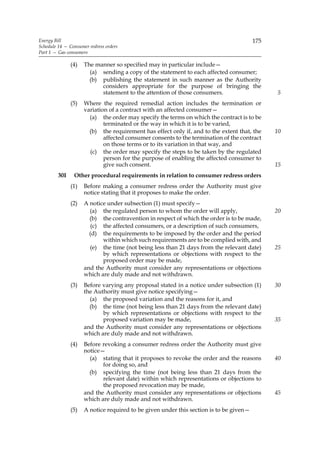 Energy Bill                                                                             175
Schedule 14 — Consumer redress orders
Part 1 — Gas consumers

               (4)   The manner so specified may in particular include—
                       (a) sending a copy of the statement to each affected consumer;
                       (b) publishing the statement in such manner as the Authority
                           considers appropriate for the purpose of bringing the
                           statement to the attention of those consumers.                     5
               (5)   Where the required remedial action includes the termination or
                     variation of a contract with an affected consumer—
                       (a) the order may specify the terms on which the contract is to be
                             terminated or the way in which it is to be varied,
                       (b) the requirement has effect only if, and to the extent that, the    10
                             affected consumer consents to the termination of the contract
                             on those terms or to its variation in that way, and
                       (c) the order may specify the steps to be taken by the regulated
                             person for the purpose of enabling the affected consumer to
                             give such consent.                                               15
         30I    Other procedural requirements in relation to consumer redress orders
               (1)   Before making a consumer redress order the Authority must give
                     notice stating that it proposes to make the order.
               (2)   A notice under subsection (1) must specify—
                       (a) the regulated person to whom the order will apply,                 20
                       (b) the contravention in respect of which the order is to be made,
                        (c) the affected consumers, or a description of such consumers,
                       (d) the requirements to be imposed by the order and the period
                            within which such requirements are to be complied with, and
                       (e) the time (not being less than 21 days from the relevant date)      25
                            by which representations or objections with respect to the
                            proposed order may be made,
                     and the Authority must consider any representations or objections
                     which are duly made and not withdrawn.
               (3)   Before varying any proposal stated in a notice under subsection (1)      30
                     the Authority must give notice specifying—
                       (a) the proposed variation and the reasons for it, and
                       (b) the time (not being less than 21 days from the relevant date)
                            by which representations or objections with respect to the
                            proposed variation may be made,                                   35
                     and the Authority must consider any representations or objections
                     which are duly made and not withdrawn.
               (4)   Before revoking a consumer redress order the Authority must give
                     notice—
                       (a) stating that it proposes to revoke the order and the reasons       40
                            for doing so, and
                       (b) specifying the time (not being less than 21 days from the
                            relevant date) within which representations or objections to
                            the proposed revocation may be made,
                     and the Authority must consider any representations or objections        45
                     which are duly made and not withdrawn.
               (5)   A notice required to be given under this section is to be given—
 