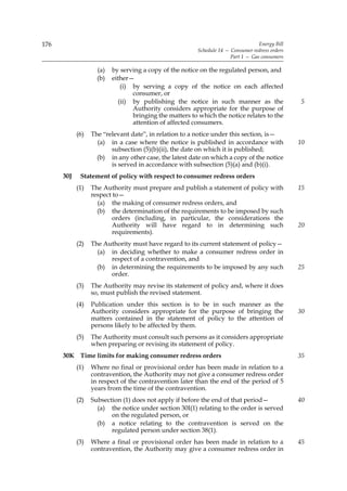 176                                                                                Energy Bill
                                                         Schedule 14 — Consumer redress orders
                                                                       Part 1 — Gas consumers

                    (a)   by serving a copy of the notice on the regulated person, and
                    (b)   either—
                              (i) by serving a copy of the notice on each affected
                                  consumer, or
                             (ii) by publishing the notice in such manner as the                 5
                                  Authority considers appropriate for the purpose of
                                  bringing the matters to which the notice relates to the
                                  attention of affected consumers.
            (6)   The “relevant date”, in relation to a notice under this section, is—
                    (a) in a case where the notice is published in accordance with               10
                         subsection (5)(b)(ii), the date on which it is published;
                    (b) in any other case, the latest date on which a copy of the notice
                         is served in accordance with subsection (5)(a) and (b)(i).
      30J    Statement of policy with respect to consumer redress orders
            (1)   The Authority must prepare and publish a statement of policy with              15
                  respect to—
                    (a) the making of consumer redress orders, and
                    (b) the determination of the requirements to be imposed by such
                          orders (including, in particular, the considerations the
                          Authority will have regard to in determining such                      20
                          requirements).
            (2)   The Authority must have regard to its current statement of policy—
                    (a) in deciding whether to make a consumer redress order in
                        respect of a contravention, and
                    (b) in determining the requirements to be imposed by any such                25
                        order.
            (3)   The Authority may revise its statement of policy and, where it does
                  so, must publish the revised statement.
            (4)   Publication under this section is to be in such manner as the
                  Authority considers appropriate for the purpose of bringing the                30
                  matters contained in the statement of policy to the attention of
                  persons likely to be affected by them.
            (5)   The Authority must consult such persons as it considers appropriate
                  when preparing or revising its statement of policy.
      30K Time limits for making consumer redress orders                                         35
            (1)   Where no final or provisional order has been made in relation to a
                  contravention, the Authority may not give a consumer redress order
                  in respect of the contravention later than the end of the period of 5
                  years from the time of the contravention.
            (2)   Subsection (1) does not apply if before the end of that period—                40
                    (a) the notice under section 30I(1) relating to the order is served
                         on the regulated person, or
                    (b) a notice relating to the contravention is served on the
                         regulated person under section 38(1).
            (3)   Where a final or provisional order has been made in relation to a              45
                  contravention, the Authority may give a consumer redress order in
 