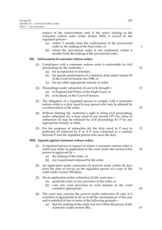 Energy Bill                                                                            177
Schedule 14 — Consumer redress orders
Part 1 — Gas consumers

                     respect of the contravention only if the notice relating to the
                     consumer redress order under section 30I(1) is served on the
                     regulated person—
                       (a) within 3 months from the confirmation of the provisional
                            order or the making of the final order, or                        5
                       (b) where the provisional order is not confirmed, within 6
                            months from the making of the provisional order.
         30L    Enforcement of consumer redress orders
               (1)   Compliance with a consumer redress order is enforceable by civil
                     proceedings by the Authority—                                            10
                       (a) for an injunction or interdict,
                       (b) for specific performance of a statutory duty under section 45
                            of the Court of Session Act 1988, or
                       (c) for any other appropriate remedy or relief.
               (2)   Proceedings under subsection (1) are to be brought—                      15
                       (a) in England and Wales, in the High Court, or
                       (b) in Scotland, in the Court of Session.
               (3)   The obligation of a regulated person to comply with a consumer
                     redress order is a duty owed to any person who may be affected by
                     a contravention of the order.                                            20
               (4)   Without limiting the Authority’s right to bring civil proceedings
                     under subsection (1), a duty owed to any person (“P”) by virtue of
                     subsection (3) may be enforced by civil proceedings by P for any
                     appropriate remedy or relief.
               (5)   For the purposes of subsection (4), the duty owed to P may in            25
                     particular be enforced by P as if it were contained in a contract
                     between P and the regulated person who owes the duty.
         30M Appeals against consumer redress orders
               (1)   A regulated person in respect of whom a consumer redress order is
                     made may make an application to the court under this section if the      30
                     person is aggrieved by—
                       (a) the making of the order, or
                       (b) any requirement imposed by the order.
               (2)   An application under subsection (1) must be made within 42 days
                     from the date of service on the regulated person of a copy of the        35
                     order under section 30G(4)(a).
               (3)   On an application under subsection (1) the court may—
                      (a) quash the order or any provision of the order, or
                      (b) vary any such provision in such manner as the court
                            considers appropriate.                                            40
               (4)   The court may exercise the powers under subsection (3) only if it
                     considers it appropriate to do so in all the circumstances of the case
                     and is satisfied of one or more of the following grounds—
                       (a) that the making of the order was not within the power of the
                             Authority under section 30G;                                     45
 