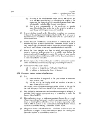 178                                                                             Energy Bill
                                                      Schedule 14 — Consumer redress orders
                                                                    Part 1 — Gas consumers

                  (b)   that any of the requirements under section 30G(4) and 30I
                        have not been complied with in relation to the making of the
                        order and the interests of the regulated person have been
                        substantially prejudiced by the non-compliance;
                  (c)   that it was unreasonable of the Authority to require                  5
                        something to be done under the order (whether at all or in
                        accordance with the provisions of the order).
          (5)   If an application is made under this section in relation to a consumer
                redress order, a requirement imposed by the order does not need to
                be carried out in accordance with the order until the application has         10
                been determined.
          (6)   Where the court substitutes a lesser amount of compensation for an
                amount required by the Authority in a consumer redress order, it
                may require the payment of interest on the substituted amount at
                such rate, and from such date, as it considers just and equitable.            15
          (7)   Where the court specifies as a date by which any compensation
                under a consumer redress order is to be paid a date before the
                determination of the application under this section, it may require
                the payment of interest on the amount from that date at such rate as
                it considers just and equitable.                                              20
          (8)   Except as provided by this section, the validity of a consumer redress
                order is not to be questioned by any legal proceedings whatever.
          (9)   In this section “the court” means—
                  (a) in relation to England and Wales, the High Court;
                  (b) in relation to Scotland, the Court of Session.                          25
      30N Consumer redress orders: miscellaneous
          (1)   If—
                  (a)  compensation is required to be paid under a consumer
                       redress order, and
                  (b) it is not paid by the date by which it is required to be paid in        30
                       accordance with the order,
                the unpaid balance from time to time carries interest at the rate for
                the time being specified in section 17 of the Judgments Act 1838.
          (2)   The Authority may not make a consumer redress order where it is
                satisfied that the most appropriate way of proceeding is under the            35
                Competition Act 1998.
          (3)   The Authority’s power to make a consumer redress order as a result
                of a contravention of a relevant condition or requirement is not to be
                taken as limiting the Authority’s power to impose a penalty under
                section 30A in relation to the same contravention (whether instead            40
                of, or in addition to, making a consumer redress order).
          (4)   The power of the Authority to make a consumer redress order is not
                exercisable in respect of any contravention before the coming into
                force of Schedule 14 to the Energy Act 2013.
 