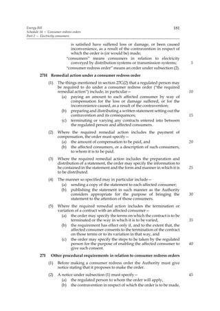 Energy Bill                                                                           181
Schedule 14 — Consumer redress orders
Part 2 — Electricity consumers

                             is satisfied have suffered loss or damage, or been caused
                             inconvenience, as a result of the contravention in respect of
                             which the order is (or would be) made;
                           “consumers” means consumers in relation to electricity
                             conveyed by distribution systems or transmission systems;       5
                           “consumer redress order” means an order under subsection (2).
         27H Remedial action under a consumer redress order
               (1)   The things mentioned in section 27G(2) that a regulated person may
                     be required to do under a consumer redress order (“the required
                     remedial action”) include, in particular—                               10
                       (a) paying an amount to each affected consumer by way of
                            compensation for the loss or damage suffered, or for the
                            inconvenience caused, as a result of the contravention;
                       (b) preparing and distributing a written statement setting out the
                            contravention and its consequences;                              15
                       (c) terminating or varying any contracts entered into between
                            the regulated person and affected consumers.
               (2)   Where the required remedial action includes the payment of
                     compensation, the order must specify—
                       (a) the amount of compensation to be paid, and                        20
                       (b) the affected consumers, or a description of such consumers,
                           to whom it is to be paid.
               (3)   Where the required remedial action includes the preparation and
                     distribution of a statement, the order may specify the information to
                     be contained in the statement and the form and manner in which it is    25
                     to be distributed.
               (4)   The manner so specified may in particular include—
                       (a) sending a copy of the statement to each affected consumer;
                       (b) publishing the statement in such manner as the Authority
                           considers appropriate for the purpose of bringing the             30
                           statement to the attention of those consumers.
               (5)   Where the required remedial action includes the termination or
                     variation of a contract with an affected consumer—
                       (a) the order may specify the terms on which the contract is to be
                             terminated or the way in which it is to be varied,              35
                       (b) the requirement has effect only if, and to the extent that, the
                             affected consumer consents to the termination of the contract
                             on those terms or to its variation in that way, and
                       (c) the order may specify the steps to be taken by the regulated
                             person for the purpose of enabling the affected consumer to     40
                             give such consent.
         27I    Other procedural requirements in relation to consumer redress orders
               (1)   Before making a consumer redress order the Authority must give
                     notice stating that it proposes to make the order.
               (2)   A notice under subsection (1) must specify—                             45
                       (a) the regulated person to whom the order will apply,
                       (b) the contravention in respect of which the order is to be made,
 