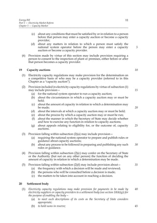 Energy Bill                                                                                         11
Part 1 — Electricity Market Reform
Chapter 3 — Capacity Market


              (c)   about any conditions that must be satisfied by or in relation to a person
                    before that person may enter a capacity auction or become a capacity
                    provider;
              (d)   about any matters in relation to which a person must satisfy the
                    national system operator before the person may enter a capacity                       5
                    auction or become a capacity provider.
     (6)    Provision made by virtue of this section may include provision requiring a
            person to consent to the inspection of plant or premises, either before or after
            that person becomes a capacity provider.

19         Capacity auctions                                                                              10
     (1)    Electricity capacity regulations may make provision for the determination on
            a competitive basis of who may be a capacity provider (referred to in this
            Chapter as a “capacity auction”).
     (2)    Provision included in electricity capacity regulations by virtue of subsection (1)
            may include provision—                                                                        15
              (a) for the national system operator to run a capacity auction;
              (b) about the circumstances in which a capacity auction may or must be
                   held;
               (c) about the amount of capacity in relation to which a determination may
                   be made;                                                                               20
              (d) about the intervals at which a capacity auction may or must be held;
              (e) about the process by which a capacity auction may or must be run;
               (f) about the manner in which the Secretary of State may decide whether
                   and how to exercise any function in relation to capacity auctions;
              (g) about appeals relating to eligibility for, or the outcome of, capacity                  25
                   auctions.
     (3)    Provision falling within subsection (2)(a) may include provision—
              (a) requiring the national system operator to prepare and publish rules or
                   guidance about capacity auctions;
              (b) about any process to be followed in preparing and publishing any such                   30
                   rules or guidance.
     (4)    Provision falling within subsection (2)(c) may confer on the Secretary of State
            or the Authority (but not on any other person) the function of deciding the
            amount of capacity in relation to which a determination may be made.
     (5)    Provision falling within subsection (2)(f) may include provision about—                       35
              (a) the frequency with which a decision will be made and reviewed;
              (b) the persons who will be consulted before a decision is made;
              (c) the matters to be taken into account in reaching a decision.

20         Settlement body
     (1)    Electricity capacity regulations may make provision for payments to be made by                40
            electricity suppliers or capacity providers to a settlement body (see section 18(4)(g)) for
            the purpose of enabling the body—
               (a) to meet such descriptions of its costs as the Secretary of State considers
                     appropriate;
               (b) to hold sums in reserve;                                                               45
 