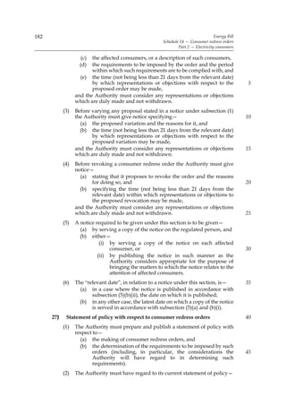 182                                                                                 Energy Bill
                                                        Schedule 14 — Consumer redress orders
                                                                Part 2 — Electricity consumers

                     (c) the affected consumers, or a description of such consumers,
                    (d)  the requirements to be imposed by the order and the period
                         within which such requirements are to be complied with, and
                    (e) the time (not being less than 21 days from the relevant date)
                         by which representations or objections with respect to the               5
                         proposed order may be made,
                  and the Authority must consider any representations or objections
                  which are duly made and not withdrawn.
            (3)   Before varying any proposal stated in a notice under subsection (1)
                  the Authority must give notice specifying—                                      10
                    (a) the proposed variation and the reasons for it, and
                    (b) the time (not being less than 21 days from the relevant date)
                         by which representations or objections with respect to the
                         proposed variation may be made,
                  and the Authority must consider any representations or objections               15
                  which are duly made and not withdrawn.
            (4)   Before revoking a consumer redress order the Authority must give
                  notice—
                    (a) stating that it proposes to revoke the order and the reasons
                         for doing so, and                                                        20
                    (b) specifying the time (not being less than 21 days from the
                         relevant date) within which representations or objections to
                         the proposed revocation may be made,
                  and the Authority must consider any representations or objections
                  which are duly made and not withdrawn.                                          25
            (5)   A notice required to be given under this section is to be given—
                    (a) by serving a copy of the notice on the regulated person, and
                    (b) either—
                             (i) by serving a copy of the notice on each affected
                                 consumer, or                                                     30
                            (ii) by publishing the notice in such manner as the
                                 Authority considers appropriate for the purpose of
                                 bringing the matters to which the notice relates to the
                                 attention of affected consumers.
            (6)   The “relevant date”, in relation to a notice under this section, is—            35
                    (a) in a case where the notice is published in accordance with
                         subsection (5)(b)(ii), the date on which it is published;
                    (b) in any other case, the latest date on which a copy of the notice
                         is served in accordance with subsection (5)(a) and (b)(i).
      27J    Statement of policy with respect to consumer redress orders                          40
            (1)   The Authority must prepare and publish a statement of policy with
                  respect to—
                    (a) the making of consumer redress orders, and
                    (b) the determination of the requirements to be imposed by such
                          orders (including, in particular, the considerations the                45
                          Authority will have regard to in determining such
                          requirements).
            (2)   The Authority must have regard to its current statement of policy—
 