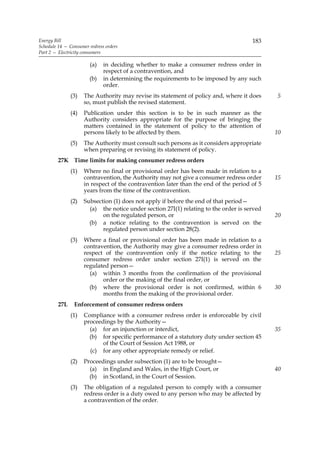 Energy Bill                                                                           183
Schedule 14 — Consumer redress orders
Part 2 — Electricity consumers

                        (a)   in deciding whether to make a consumer redress order in
                              respect of a contravention, and
                       (b)    in determining the requirements to be imposed by any such
                              order.
               (3)   The Authority may revise its statement of policy and, where it does     5
                     so, must publish the revised statement.
               (4)   Publication under this section is to be in such manner as the
                     Authority considers appropriate for the purpose of bringing the
                     matters contained in the statement of policy to the attention of
                     persons likely to be affected by them.                                  10
               (5)   The Authority must consult such persons as it considers appropriate
                     when preparing or revising its statement of policy.
         27K Time limits for making consumer redress orders
               (1)   Where no final or provisional order has been made in relation to a
                     contravention, the Authority may not give a consumer redress order      15
                     in respect of the contravention later than the end of the period of 5
                     years from the time of the contravention.
               (2)   Subsection (1) does not apply if before the end of that period—
                       (a) the notice under section 27I(1) relating to the order is served
                            on the regulated person, or                                      20
                       (b) a notice relating to the contravention is served on the
                            regulated person under section 28(2).
               (3)   Where a final or provisional order has been made in relation to a
                     contravention, the Authority may give a consumer redress order in
                     respect of the contravention only if the notice relating to the         25
                     consumer redress order under section 27I(1) is served on the
                     regulated person—
                       (a) within 3 months from the confirmation of the provisional
                            order or the making of the final order, or
                       (b) where the provisional order is not confirmed, within 6            30
                            months from the making of the provisional order.
         27L    Enforcement of consumer redress orders
               (1)   Compliance with a consumer redress order is enforceable by civil
                     proceedings by the Authority—
                       (a) for an injunction or interdict,                                   35
                       (b) for specific performance of a statutory duty under section 45
                            of the Court of Session Act 1988, or
                       (c) for any other appropriate remedy or relief.
               (2)   Proceedings under subsection (1) are to be brought—
                       (a) in England and Wales, in the High Court, or                       40
                       (b) in Scotland, in the Court of Session.
               (3)   The obligation of a regulated person to comply with a consumer
                     redress order is a duty owed to any person who may be affected by
                     a contravention of the order.
 