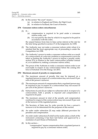 Energy Bill                                                                               185
Schedule 14 — Consumer redress orders
Part 2 — Electricity consumers

              (9)    In this section “the court” means—
                       (a) in relation to England and Wales, the High Court;
                       (b) in relation to Scotland, the Court of Session.
         27N Consumer redress orders: miscellaneous
              (1)    If—                                                                         5
                       (a)  compensation is required to be paid under a consumer
                            redress order, and
                       (b) it is not paid by the date by which it is required to be paid in
                            accordance with the order,
                     the unpaid balance from time to time carries interest at the rate for       10
                     the time being specified in section 17 of the Judgments Act 1838.
              (2)    The Authority may not make a consumer redress order where it is
                     satisfied that the most appropriate way of proceeding is under the
                     Competition Act 1998.
              (3)    The Authority’s power to make a consumer redress order as a result          15
                     of a contravention of a relevant condition or requirement is not to be
                     taken as limiting the Authority’s power to impose a penalty under
                     section 27A in relation to the same contravention (whether instead
                     of, or in addition to, making a consumer redress order).
              (4)    The power of the Authority to make a consumer redress order is not          20
                     exercisable in respect of any contravention before the coming into
                     force of Schedule 14 to the Energy Act 2013.
         27O Maximum amount of penalty or compensation
              (1)    The maximum amount of penalty that may be imposed on a
                     regulated person in respect of a contravention may not exceed 10 per        25
                     cent of the person’s turnover.
              (2)    The maximum amount of compensation that a regulated person may
                     be required to pay in respect of a contravention may not exceed 10
                     per cent of the person’s turnover.
              (3)    Subsections (1) and (2) are subject to subsection (4) if, in respect of a   30
                     contravention, both a penalty is imposed and compensation is
                     required to be paid.
              (4)    The maximum amount in total of the penalty and compensation
                     combined in respect of the contravention may not exceed 10 per cent
                     of the turnover of the regulated person.                                    35
              (5)    The Secretary of State may by order provide for how a person’s
                     turnover is to be determined for the purposes of this section.
              (6)    An order under subsection (5) may make different provision for
                     penalties and compensation.
              (7)    An order under subsection (5) shall not be made unless a draft of the       40
                     instrument containing it has been laid before and approved by a
                     resolution of each House of Parliament.
              (8)    In this section—
                          “compensation” means compensation that a regulated person is
                              required to pay by a consumer redress order;                       45
 