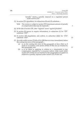 186                                                                                   Energy Bill
                                                          Schedule 14 — Consumer redress orders
                                                                  Part 2 — Electricity consumers

                       “penalty” means a penalty imposed on a regulated person
                         under section 27A.”
      (3) In section 27A (penalties), for subsections (8) and (9) substitute—
         “(8A)    This section is subject to section 27O (maximum amount of penalty
                  or compensation that may be imposed).”                                            5
      (4) In the title of section 27E, after “Appeals” insert “against penalties”.
      (5) In section 28 (power to require information), in subsection (1) for “27F”
          substitute “27O”.
      (6) In section 106 (regulations and orders), in subsection (2)(b) for “27A”
          substitute “27O”.                                                                         10
      (7) An order under section 27A(8) of EA 1989 that is in force immediately before
          the coming into force of this paragraph—
            (a) is, on the coming into force of this paragraph, to have effect as if
                 made in accordance with section 27O(5) of that Act (as inserted by
                 this paragraph), and                                                               15
            (b) is to be taken as applying in relation to a requirement to pay
                 compensation imposed by a consumer redress order made under
                 section 27G of that Act (as inserted by this paragraph) as it applies in
                 relation to a penalty imposed under section 27A of that Act.
 