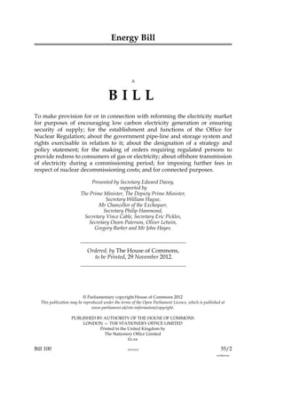 Energy Bill



                                                      A



                                         BILL
To make provision for or in connection with reforming the electricity market
for purposes of encouraging low carbon electricity generation or ensuring
security of supply; for the establishment and functions of the Office for
Nuclear Regulation; about the government pipe-line and storage system and
rights exercisable in relation to it; about the designation of a strategy and
policy statement; for the making of orders requiring regulated persons to
provide redress to consumers of gas or electricity; about offshore transmission
of electricity during a commissioning period; for imposing further fees in
respect of nuclear decommissioning costs; and for connected purposes.

                              Presented by Secretary Edward Davey,
                                           supported by
                         The Prime Minister, The Deputy Prime Minister,
                                     Secretary William Hague,
                                 Mr Chancellor of the Exchequer,
                                    Secretary Philip Hammond,
                          Secretary Vince Cable, Secretary Eric Pickles,
                             Secretary Owen Paterson, Oliver Letwin,
                               Gregory Barker and Mr John Hayes.



                             Ordered, by The House of Commons,
                               to be Printed, 29 November 2012.




                           © Parliamentary copyright House of Commons 2012
   This publication may be reproduced under the terms of the Open Parliament Licence, which is published at
                                www.parliament.uk/site-information/copyright.

                    PUBLISHED BY AUTHORITY OF THE HOUSE OF COMMONS
                        LONDON — THE STATIONERY OFFICE LIMITED
                               Printed in the United Kingdom by
                                 The Stationery Office Limited
                                              £x.xx

Bill 100                                            (xxxxxx)                                             55/2
                                                                                                      xxxbarxxx
 