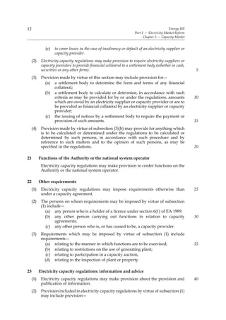 12                                                                                           Energy Bill
                                                                      Part 1 — Electricity Market Reform
                                                                            Chapter 3 — Capacity Market


              (c)   to cover losses in the case of insolvency or default of an electricity supplier or
                    capacity provider.
     (2)    Electricity capacity regulations may make provision to require electricity suppliers or
            capacity providers to provide financial collateral to a settlement body (whether in cash,
            securities or any other form).                                                                 5
     (3)    Provision made by virtue of this section may include provision for—
              (a) a settlement body to determine the form and terms of any financial
                   collateral;
              (b) a settlement body to calculate or determine, in accordance with such
                   criteria as may be provided for by or under the regulations, amounts                    10
                   which are owed by an electricity supplier or capacity provider or are to
                   be provided as financial collateral by an electricity supplier or capacity
                   provider;
              (c) the issuing of notices by a settlement body to require the payment or
                   provision of such amounts.                                                              15
     (4)    Provision made by virtue of subsection (3)(b) may provide for anything which
            is to be calculated or determined under the regulations to be calculated or
            determined by such persons, in accordance with such procedure and by
            reference to such matters and to the opinion of such persons, as may be
            specified in the regulations.                                                                  20

21         Functions of the Authority or the national system operator
            Electricity capacity regulations may make provision to confer functions on the
            Authority or the national system operator.

22         Other requirements
     (1)    Electricity capacity regulations may impose requirements otherwise than                        25
            under a capacity agreement.
     (2)    The persons on whom requirements may be imposed by virtue of subsection
            (1) include—
               (a) any person who is a holder of a licence under section 6(1) of EA 1989;
              (b) any other person carrying out functions in relation to capacity                          30
                    agreements;
               (c) any other person who is, or has ceased to be, a capacity provider.
     (3)    Requirements which may be imposed by virtue of subsection (1) include
            requirements—
              (a) relating to the manner in which functions are to be exercised;                           35
              (b) relating to restrictions on the use of generating plant;
               (c) relating to participation in a capacity auction;
              (d) relating to the inspection of plant or property.

23         Electricity capacity regulations: information and advice
     (1)    Electricity capacity regulations may make provision about the provision and                    40
            publication of information.
     (2)    Provision included in electricity capacity regulations by virtue of subsection (1)
            may include provision—
 