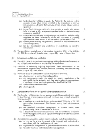 Energy Bill                                                                               13
Part 1 — Electricity Market Reform
Chapter 3 — Capacity Market


              (a)   for the Secretary of State to require the Authority, the national system
                    operator or any other person specified in the regulations to provide
                    information or advice to the Secretary of State or any other person so
                    specified;
              (b)   for the Authority or the national system operator to require information    5
                    to be provided to it by any person specified in the regulations for any
                    purpose so specified;
              (c)   for the Secretary of State to require capacity providers and electricity
                    suppliers to share information about the operation of capacity
                    agreements with each other or with any other person so specified;           10
              (d)   for the publication by any person so specified of any information or
                    advice so specified;
              (e)   for the classification and protection of confidential or sensitive
                    information.
     (3)    The prohibition on disclosure of information by section 105(1) of the Utilities     15
            Act 2000 does not apply to a disclosure required by virtue of this section.

24         Enforcement and dispute resolution
     (1)    Electricity capacity regulations may make provision about the enforcement of
            any obligation or requirement imposed by the regulations.
     (2)    Provision in electricity capacity regulations about enforcement or the              20
            resolution of disputes may include provision conferring functions on any
            public body or any other person.
     (3)    Provision made by virtue of this section may include provision—
              (a) about powers to impose financial penalties;
              (b) for requirements under the electricity capacity regulations to be             25
                   enforceable by the Authority as if they were relevant requirements on
                   a regulated person for the purposes of section 25 of EA 1989;
               (c) about reference to arbitration;
              (d) about appeals.

25         Licence modifications for the purpose of the capacity market                         30
     (1)    The Secretary of State may, for any purpose related to provision that is made
            by this Chapter, or any purpose for which provision may be made under this
            Chapter, modify—
              (a) a condition of a particular licence under section 6(1)(a) to (e) of EA 1989
                    (generation, transmission, distribution, supply and interconnector          35
                    licences);
              (b) the standard conditions incorporated in licences under those
                    provisions by virtue of section 8A of that Act;
              (c) a document maintained in accordance with the conditions of licences
                    under those provisions, or an agreement that gives effect to a document     40
                    so maintained.
     (2)    A modification under this section may in particular include a modification—
              (a) to provide for a new document to be prepared and maintained in
                  accordance with the conditions of a licence;
              (b) to provide for an agreement to give effect to a document so maintained;       45
              (c) to confer functions on the national system operator.
 