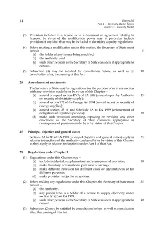 14                                                                                     Energy Bill
                                                                Part 1 — Electricity Market Reform
                                                                      Chapter 3 — Capacity Market


     (3)    Provision included in a licence, or in a document or agreement relating to
            licences, by virtue of the modification power may in particular include
            provision of any kind that may be included in electricity capacity regulations.
     (4)    Before making a modification under this section, the Secretary of State must
            consult—                                                                                 5
              (a) the holder of any licence being modified,
              (b) the Authority, and
              (c) such other persons as the Secretary of State considers it appropriate to
                   consult.
     (5)    Subsection (4) may be satisfied by consultation before, as well as by                    10
            consultation after, the passing of this Act.

26         Amendment of enactments
            The Secretary of State may by regulations, for the purpose of or in connection
            with any provision made by or by virtue of this Chapter—
              (a) amend or repeal section 47ZA of EA 1989 (annual report by Authority                15
                   on security of electricity supply);
              (b) amend section 172 of the Energy Act 2004 (annual report on security of
                   energy supplies);
               (c) amend section 25 of and Schedule 6A to EA 1989 (enforcement of
                   obligations of regulated persons);                                                20
              (d) make such provision amending, repealing or revoking any other
                   enactment as the Secretary of State considers appropriate in
                   consequence of provision made by or by virtue of this Chapter.

27         Principal objective and general duties
            Sections 3A to 3D of EA 1989 (principal objective and general duties) apply in           25
            relation to functions of the Authority conferred by or by virtue of this Chapter
            as they apply in relation to functions under Part 1 of that Act.

28         Regulations under Chapter 3
     (1)    Regulations under this Chapter may—
              (a) include incidental, supplementary and consequential provision;                     30
              (b) make transitory or transitional provision or savings;
               (c) make different provision for different cases or circumstances or for
                   different purposes;
              (d) make provision subject to exceptions.
     (2)    Before making any regulations under this Chapter, the Secretary of State must            35
            consult—
              (a) the Authority,
              (b) any person who is a holder of a licence to supply electricity under
                   section 6(1)(d) of EA 1989,
              (c) such other persons as the Secretary of State considers it appropriate to           40
                   consult.
     (3)    Subsection (2) may be satisfied by consultation before, as well as consultation
            after, the passing of this Act.
 
