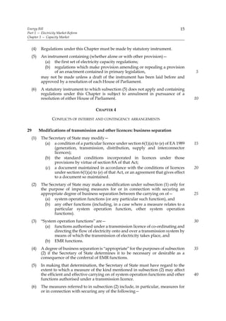 Energy Bill                                                                                15
Part 1 — Electricity Market Reform
Chapter 3 — Capacity Market


     (4)    Regulations under this Chapter must be made by statutory instrument.
     (5)    An instrument containing (whether alone or with other provision)—
              (a) the first set of electricity capacity regulations;
              (b) regulations which make provision amending or repealing a provision
                   of an enactment contained in primary legislation,                             5
            may not be made unless a draft of the instrument has been laid before and
            approved by a resolution of each House of Parliament.
     (6)    A statutory instrument to which subsection (5) does not apply and containing
            regulations under this Chapter is subject to annulment in pursuance of a
            resolution of either House of Parliament.                                            10

                                           CHAPTER 4

                  CONFLICTS OF INTEREST AND CONTINGENCY ARRANGEMENTS

29         Modifications of transmission and other licences: business separation
     (1)    The Secretary of State may modify—
              (a) a condition of a particular licence under section 6(1)(a) to (e) of EA 1989    15
                   (generation, transmission, distribution, supply and interconnector
                   licences);
              (b) the standard conditions incorporated in licences under those
                   provisions by virtue of section 8A of that Act;
              (c) a document maintained in accordance with the conditions of licences            20
                   under section 6(1)(a) to (e) of that Act, or an agreement that gives effect
                   to a document so maintained.
     (2)    The Secretary of State may make a modification under subsection (1) only for
            the purpose of imposing measures for or in connection with securing an
            appropriate degree of business separation between the carrying on of—                25
              (a) system operation functions (or any particular such function), and
              (b) any other functions (including, in a case where a measure relates to a
                   particular system operation function, other system operation
                   functions).
     (3)    “System operation functions” are—                                                    30
              (a) functions authorised under a transmission licence of co-ordinating and
                   directing the flow of electricity onto and over a transmission system by
                   means of which the transmission of electricity takes place, and
              (b) EMR functions.
     (4)    A degree of business separation is “appropriate” for the purposes of subsection      35
            (2) if the Secretary of State determines it to be necessary or desirable as a
            consequence of the conferral of EMR functions.
     (5)    In making that determination, the Secretary of State must have regard to the
            extent to which a measure of the kind mentioned in subsection (2) may affect
            the efficient and effective carrying on of system operation functions and other      40
            functions authorised under a transmission licence.
     (6)    The measures referred to in subsection (2) include, in particular, measures for
            or in connection with securing any of the following—
 
