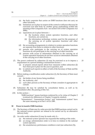 16                                                                                             Energy Bill
                                                                       Part 1 — Electricity Market Reform
                                           Chapter 4 — Conflicts of interest and contingency arrangements


              (a)   the body corporate that carries on EMR functions does not carry on
                    other functions;
              (b)   limitations are in place in respect of the control or influence that may be
                    exercised over that body by another group undertaking (within the
                    meaning of the Companies Acts - see section 1161 of the Companies Act                    5
                    2006);
              (c)   separations are in place between—
                       (i) the locations where system operation functions, and other
                            functions, are carried on;
                      (ii) the information technology systems used for the purposes of                       10
                            the carrying on of system operation functions and other
                            functions;
              (d)   the accounting arrangements in relation to system operation functions
                    are separate from those in relation to other functions;
              (e)   persons who participate in the carrying on of system operation                           15
                    functions do not participate in the carrying on of other functions;
              (f)   persons with access to information obtained in the carrying on of
                    system operation functions do not have access to information obtained
                    in the carrying on of other functions.
     (7)    The power conferred by subsection (1) may be exercised so as to impose a                         20
            requirement on a person holding a transmission licence—
              (a) to prepare annual reports about how measures within subsection (2)
                   have been put in place for the year in question, and
              (b) to submit such reports to either or both of the Secretary of State and the
                   Authority.                                                                                25
     (8)    Before making a modification under subsection (1), the Secretary of State must
            consult—
              (a) the holder of any licence being modified,
              (b) the Authority, and
              (c) such other persons as the Secretary of State considers it appropriate to                   30
                   consult.
     (9)    Subsection (8) may be satisfied by consultation before, as well as by
            consultation after, the passing of this Act.
 (10)       In this section—
                 “EMR functions” means functions conferred by or by virtue of Chapter 2                      35
                     (contracts for difference) or Chapter 3 (capacity market);
                 “transmission”, “transmission licence” and “transmission system” have
                     the same meaning as in Part 1 of EA 1989.

30         Power to transfer EMR functions
     (1)    The Secretary of State may by order provide that EMR functions carried out by                    40
            the national system operator are instead to be carried out by an alternative
            delivery body.
     (2)    An order under subsection (1) may be made only if—
             (a) the national system operator has requested the making of the order,
             (b) an energy administration order is in force in relation to the national                      45
                  system operator,
              (c) the unsatisfactory performance condition is met (see subsection (3)),
 