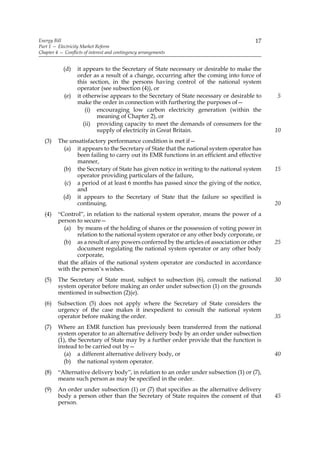 Energy Bill                                                                             17
Part 1 — Electricity Market Reform
Chapter 4 — Conflicts of interest and contingency arrangements


            (d)    it appears to the Secretary of State necessary or desirable to make the
                   order as a result of a change, occurring after the coming into force of
                   this section, in the persons having control of the national system
                   operator (see subsection (4)), or
            (e)    it otherwise appears to the Secretary of State necessary or desirable to   5
                   make the order in connection with furthering the purposes of—
                       (i) encouraging low carbon electricity generation (within the
                           meaning of Chapter 2), or
                      (ii) providing capacity to meet the demands of consumers for the
                           supply of electricity in Great Britain.                            10
  (3)    The unsatisfactory performance condition is met if—
           (a) it appears to the Secretary of State that the national system operator has
                been failing to carry out its EMR functions in an efficient and effective
                manner,
           (b) the Secretary of State has given notice in writing to the national system      15
                operator providing particulars of the failure,
            (c) a period of at least 6 months has passed since the giving of the notice,
                and
           (d) it appears to the Secretary of State that the failure so specified is
                continuing.                                                                   20
  (4)    “Control”, in relation to the national system operator, means the power of a
         person to secure—
           (a) by means of the holding of shares or the possession of voting power in
                 relation to the national system operator or any other body corporate, or
           (b) as a result of any powers conferred by the articles of association or other    25
                 document regulating the national system operator or any other body
                 corporate,
         that the affairs of the national system operator are conducted in accordance
         with the person’s wishes.
  (5)    The Secretary of State must, subject to subsection (6), consult the national         30
         system operator before making an order under subsection (1) on the grounds
         mentioned in subsection (2)(e).
  (6)    Subsection (5) does not apply where the Secretary of State considers the
         urgency of the case makes it inexpedient to consult the national system
         operator before making the order.                                                    35
  (7)    Where an EMR function has previously been transferred from the national
         system operator to an alternative delivery body by an order under subsection
         (1), the Secretary of State may by a further order provide that the function is
         instead to be carried out by—
            (a) a different alternative delivery body, or                                     40
           (b) the national system operator.
  (8)    “Alternative delivery body”, in relation to an order under subsection (1) or (7),
         means such person as may be specified in the order.
  (9)    An order under subsection (1) or (7) that specifies as the alternative delivery
         body a person other than the Secretary of State requires the consent of that         45
         person.
 