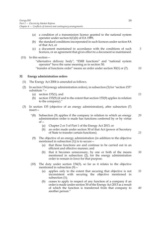 Energy Bill                                                                                19
Part 1 — Electricity Market Reform
Chapter 4 — Conflicts of interest and contingency arrangements


              (a)   a condition of a transmission licence granted to the national system
                    operator under section 6(1)(b) of EA 1989,
              (b)   the standard conditions incorporated in such licences under section 8A
                    of that Act, or
              (c)   a document maintained in accordance with the conditions of such              5
                    licences, or an agreement that gives effect to a document so maintained.
 (11)       In this section—
                 “alternative delivery body”, “EMR functions” and “national system
                     operator” have the same meaning as in section 30;
                 “transfer of functions order” means an order under section 30(1) or (7).        10

32         Energy administration orders
     (1)    The Energy Act 2004 is amended as follows.
     (2)    In section 154 (energy administration orders), in subsection (3) for “section 155”
            substitute “—
               (a) section 155(1), and                                                           15
              (b) section 155(9) (if and to the extent that section 155(9) applies in relation
                    to the company).”
     (3)    In section 155 (objective of an energy administration), after subsection (7)
            insert—
             “(8)   Subsection (9) applies if the company in relation to which an energy         20
                    administration order is made has functions conferred by or by virtue
                    of—
                      (a) Chapter 2 or 3 of Part 1 of the Energy Act 2013, or
                      (b) an order made under section 30 of that Act (power of Secretary
                           of State to transfer certain functions).                              25
              (9)   The objective of an energy administration (in addition to the objective
                    mentioned in subsection (1)) is to secure—
                      (a) that those functions are and continue to be carried out in an
                           efficient and effective manner; and
                      (b) that it becomes unnecessary, by one or both of the means               30
                           mentioned in subsection (2), for the energy administration
                           order to remain in force for that purpose.
             (10)   The duty under section 154(3), so far as it relates to the objective
                    mentioned in subsection (9)—
                      (a) applies only to the extent that securing that objective is not         35
                          inconsistent with securing the objective mentioned in
                          subsection (1);
                      (b) ceases to apply in respect of any function of a company if an
                          order is made under section 30 of the Energy Act 2013 as a result
                          of which the function is transferred from that company to              40
                          another person.”
 