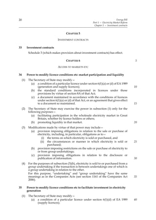 20                                                                                      Energy Bill
                                                                 Part 1 — Electricity Market Reform
                                                                  Chapter 5 — Investment contracts


                                           CHAPTER 5

                                    INVESTMENT CONTRACTS

33         Investment contracts
            Schedule 3 (which makes provision about investment contracts) has effect.

                                           CHAPTER 6                                                  5

                                    ACCESS TO MARKETS ETC

34         Power to modify licence conditions etc: market participation and liquidity
     (1)    The Secretary of State may modify—
              (a) a condition of a particular licence under section 6(1)(a) or (d) of EA 1989
                   (generation and supply licences);                                                  10
              (b) the standard conditions incorporated in licences under those
                   provisions by virtue of section 8A of that Act;
              (c) a document maintained in accordance with the conditions of licences
                   under section 6(1)(a) or (d) of that Act, or an agreement that gives effect
                   to a document so maintained.                                                       15
     (2)    The Secretary of State may exercise the power in subsection (1) only for the
            following purposes—
              (a) facilitating participation in the wholesale electricity market in Great
                   Britain, whether by licence holders or others;
              (b) promoting liquidity in that market.                                                 20
     (3)    Modifications made by virtue of that power may include—
             (a) provision imposing obligations in relation to the sale or purchase of
                   electricity, including, in particular, obligations as to—
                      (i) the terms on which electricity is sold or purchased, and
                     (ii) the circumstances or manner in which electricity is sold or                 25
                           purchased;
             (b) provision imposing restrictions on the sale or purchase of electricity to
                   or from group undertakings;
             (c) provision imposing obligations in relation to the disclosure or
                   publication of information.                                                        30
     (4)    For the purposes of subsection (3)(b), electricity is sold to or purchased from a
            group undertaking if the transaction is between undertakings one of which is
            a group undertaking in relation to the other.
            For this purpose, “undertaking” and “group undertaking” have the same
            meanings as in the Companies Acts (see section 1161 of the Companies Act                  35
            2006).

35         Power to modify licence conditions etc to facilitate investment in electricity
           generation
     (1)    The Secretary of State may modify—
              (a) a condition of a particular licence under section 6(1)(d) of EA 1989                40
                   (supply licences);
 