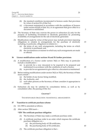 Energy Bill                                                                                 21
Part 1 — Electricity Market Reform
Chapter 6 — Access to markets etc


              (b)     the standard conditions incorporated in licences under that provision
                      by virtue of section 8A of that Act;
              (c)     a document maintained in accordance with the conditions of licences
                      under section 6(1)(d) of that Act, or an agreement that gives effect to a
                      document so maintained.                                                     5
     (2)    The Secretary of State may exercise the power in subsection (1) only for the
            purpose of facilitating investment in electricity generation by promoting
            availability of arrangements for the sale of electricity generated.
     (3)    Modifications made by virtue of that power may include provision imposing
            obligations in relation to arrangements for the purchase of electricity               10
            including, in particular, obligations in relation to—
              (a) the terms of any such arrangements, including the terms on which
                    electricity is purchased, and
              (b) the circumstances or manner in which any such arrangements are made
                    or offered.                                                                   15

36         Licence modifications under sections 34 and 35: further provisions
     (1)    A modification of a licence under section 34(1) or 35(1) may in particular
            include a modification—
              (a) to provide for a new document to be required to be prepared and
                   maintained in accordance with the conditions of such a licence;                20
              (b) to provide for an agreement to give effect to a document so maintained.
     (2)    Before making modifications under section 34(1) or 35(1), the Secretary of State
            must consult—
              (a) the holder of any licence being modified,
              (b) the Authority, and                                                              25
              (c) such other persons as the Secretary of State considers it appropriate to
                   consult.
     (3)    Subsection (2) may be satisfied by consultation before, as well as by
            consultation after, the passing of this Act.

                                             CHAPTER 7                                            30

                    THE RENEWABLES OBLIGATION: TRANSITIONAL ARRANGEMENTS

37         Transition to certificate purchase scheme
     (1)    EA 1989 is amended as follows.
     (2)    After section 32M insert—
            “32N The certificate purchase obligation                                              35
              (1)     The Secretary of State may make a certificate purchase order.
              (2)     A certificate purchase order is an order which imposes the certificate
                      purchase obligation on—
                        (a) the purchasing body of GB certificates;
                        (b) the purchasing body of NI certificates.                               40
              (3)     The certificate purchase obligation is that—
 