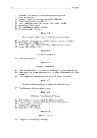 ii                                                                             Energy Bill




     21   Functions of the Authority or the national system operator
     22   Other requirements
     23   Electricity capacity regulations: information and advice
     24   Enforcement and dispute resolution
     25   Licence modifications for the purpose of the capacity market
     26   Amendment of enactments
     27   Principal objective and general duties
     28   Regulations under Chapter 3

                                       CHAPTER 4

              CONFLICTS OF INTEREST AND CONTINGENCY ARRANGEMENTS

     29   Modifications of transmission and other licences: business separation
     30   Power to transfer EMR functions
     31   Orders under section 30: fees and other supplementary provision
     32   Energy administration orders

                                       CHAPTER 5

                                 INVESTMENT CONTRACTS

     33   Investment contracts

                                       CHAPTER 6

                                 ACCESS TO MARKETS ETC

     34   Power to modify licence conditions etc: market participation and liquidity
     35   Power to modify licence conditions etc to facilitate investment in electricity
          generation
     36   Licence modifications under sections 34 and 35: further provisions

                                       CHAPTER 7

             THE RENEWABLES OBLIGATION: TRANSITIONAL ARRANGEMENTS

     37   Transition to certificate purchase scheme

                                       CHAPTER 8

                          EMISSIONS PERFORMANCE STANDARD

     38   Duty not to exceed annual carbon dioxide emissions limit
     39   Suspension etc of emissions limit in exceptional circumstances
     40   Monitoring and enforcement
     41   Interpretation of Chapter 8
     42   Regulations under Chapter 8

                                       CHAPTER 9

                                    MISCELLANEOUS

     43   Exemption from liability in damages
 