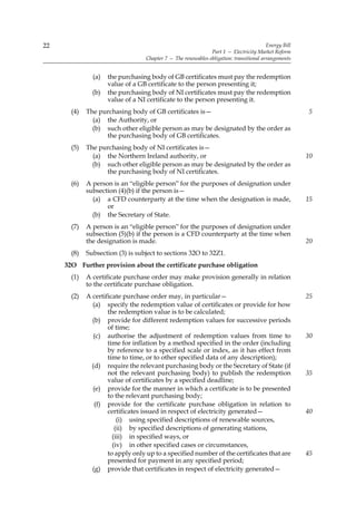 22                                                                                      Energy Bill
                                                              Part 1 — Electricity Market Reform
                                  Chapter 7 — The renewables obligation: transitional arrangements


               (a)   the purchasing body of GB certificates must pay the redemption
                     value of a GB certificate to the person presenting it;
               (b)   the purchasing body of NI certificates must pay the redemption
                     value of a NI certificate to the person presenting it.
       (4)   The purchasing body of GB certificates is—                                               5
               (a) the Authority, or
               (b) such other eligible person as may be designated by the order as
                   the purchasing body of GB certificates.
       (5)   The purchasing body of NI certificates is—
               (a) the Northern Ireland authority, or                                                 10
               (b) such other eligible person as may be designated by the order as
                   the purchasing body of NI certificates.
       (6)   A person is an “eligible person” for the purposes of designation under
             subsection (4)(b) if the person is—
               (a) a CFD counterparty at the time when the designation is made,                       15
                    or
               (b) the Secretary of State.
       (7)   A person is an “eligible person” for the purposes of designation under
             subsection (5)(b) if the person is a CFD counterparty at the time when
             the designation is made.                                                                 20
       (8)   Subsection (3) is subject to sections 32O to 32Z1.
     32O Further provision about the certificate purchase obligation
       (1)   A certificate purchase order may make provision generally in relation
             to the certificate purchase obligation.
       (2)   A certificate purchase order may, in particular—                                         25
               (a) specify the redemption value of certificates or provide for how
                     the redemption value is to be calculated;
               (b) provide for different redemption values for successive periods
                     of time;
                (c) authorise the adjustment of redemption values from time to                        30
                     time for inflation by a method specified in the order (including
                     by reference to a specified scale or index, as it has effect from
                     time to time, or to other specified data of any description);
               (d) require the relevant purchasing body or the Secretary of State (if
                     not the relevant purchasing body) to publish the redemption                      35
                     value of certificates by a specified deadline;
               (e) provide for the manner in which a certificate is to be presented
                     to the relevant purchasing body;
                (f) provide for the certificate purchase obligation in relation to
                     certificates issued in respect of electricity generated—                         40
                         (i) using specified descriptions of renewable sources,
                        (ii) by specified descriptions of generating stations,
                       (iii) in specified ways, or
                       (iv) in other specified cases or circumstances,
                     to apply only up to a specified number of the certificates that are              45
                     presented for payment in any specified period;
               (g) provide that certificates in respect of electricity generated—
 