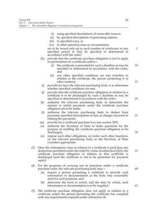 Energy Bill                                                                               23
Part 1 — Electricity Market Reform
Chapter 7 — The renewables obligation: transitional arrangements


                               (i) using specified descriptions of renewable sources,
                              (ii) by specified descriptions of generating stations,
                             (iii) in specified ways, or
                             (iv) in other specified cases or circumstances,
                            are to be issued only up to such number of certificates in any      5
                            specified period as may be specified or determined in
                            accordance with the order;
                     (h)    provide that the certificate purchase obligation is not to apply
                            on presentation of a certificate unless—
                               (i) the certificate is presented by such a deadline as may be    10
                                     specified or determined in accordance with the order,
                                     and
                              (ii) any other specified conditions are met (whether in
                                     relation to the certificate, the person presenting it or
                                     other matters);                                            15
                      (i)   provide for how the relevant purchasing body is to determine
                            whether specified conditions are met;
                      (j)   provide that the certificate purchase obligation in relation to a
                            certificate is to be discharged by such a deadline as may be
                            specified or determined in accordance with the order;               20
                     (k)    authorise the relevant purchasing body to determine the
                            manner in which payments under the certificate purchase
                            obligation are to be made;
                      (l)   authorise the relevant purchasing body to deduct from
                            payments specified descriptions of fees or charges incurred in      25
                            making the payments;
                    (m)     provide for a certificate purchase levy (see section 32P);
                     (n)    authorise the Secretary of State to make payments for the
                            purpose of enabling the certificate purchase obligation to be
                            discharged;                                                         30
                     (o)    impose such other obligations, or confer such other functions,
                            on the relevant purchasing body as the Secretary of State
                            considers appropriate.
            (3)    Once the redemption value in relation to a certificate is paid (less any
                   deductions permitted under the order by virtue of subsection (2)(l)), the    35
                   certificate purchase obligation in relation to that certificate is
                   discharged (and the certificate is not to be presented for payment
                   again).
            (4)    For the purposes of carrying out its functions under a certificate
                   purchase order, the relevant purchasing body may—                            40
                     (a) require a person presenting a certificate to provide such
                          information or documentation as the body may reasonably
                          need for such purposes, and
                     (b) determine the form in which, and the time by which, such
                          information or documentation is to be supplied.                       45
            (5)    The certificate purchase obligation does not apply in relation to a
                   certificate unless the person presenting the certificate has complied
                   with any requirements imposed under subsection (4).
 