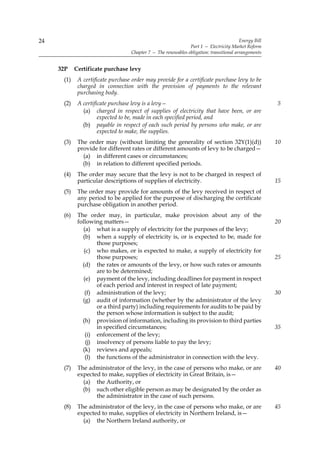 24                                                                                       Energy Bill
                                                               Part 1 — Electricity Market Reform
                                   Chapter 7 — The renewables obligation: transitional arrangements


     32P    Certificate purchase levy
      (1)    A certificate purchase order may provide for a certificate purchase levy to be
             charged in connection with the provision of payments to the relevant
             purchasing body.
      (2)    A certificate purchase levy is a levy—                                                    5
               (a) charged in respect of supplies of electricity that have been, or are
                      expected to be, made in each specified period, and
               (b) payable in respect of each such period by persons who make, or are
                      expected to make, the supplies.
      (3)    The order may (without limiting the generality of section 32Y(1)(d))                      10
             provide for different rates or different amounts of levy to be charged—
               (a) in different cases or circumstances;
               (b) in relation to different specified periods.
      (4)    The order may secure that the levy is not to be charged in respect of
             particular descriptions of supplies of electricity.                                       15
      (5)    The order may provide for amounts of the levy received in respect of
             any period to be applied for the purpose of discharging the certificate
             purchase obligation in another period.
      (6)    The order may, in particular, make provision about any of the
             following matters—                                                                        20
               (a) what is a supply of electricity for the purposes of the levy;
               (b) when a supply of electricity is, or is expected to be, made for
                     those purposes;
                (c) who makes, or is expected to make, a supply of electricity for
                     those purposes;                                                                   25
               (d) the rates or amounts of the levy, or how such rates or amounts
                     are to be determined;
                (e) payment of the levy, including deadlines for payment in respect
                     of each period and interest in respect of late payment;
                (f) administration of the levy;                                                        30
               (g) audit of information (whether by the administrator of the levy
                     or a third party) including requirements for audits to be paid by
                     the person whose information is subject to the audit;
               (h) provision of information, including its provision to third parties
                     in specified circumstances;                                                       35
                 (i) enforcement of the levy;
                 (j) insolvency of persons liable to pay the levy;
               (k) reviews and appeals;
                 (l) the functions of the administrator in connection with the levy.
      (7)    The administrator of the levy, in the case of persons who make, or are                    40
             expected to make, supplies of electricity in Great Britain, is—
               (a) the Authority, or
               (b) such other eligible person as may be designated by the order as
                    the administrator in the case of such persons.
      (8)    The administrator of the levy, in the case of persons who make, or are                    45
             expected to make, supplies of electricity in Northern Ireland, is—
               (a) the Northern Ireland authority, or
 