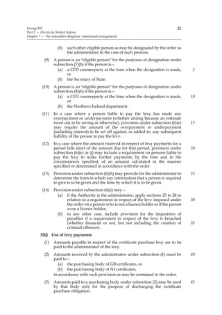 Energy Bill                                                                              25
Part 1 — Electricity Market Reform
Chapter 7 — The renewables obligation: transitional arrangements


                     (b)    such other eligible person as may be designated by the order as
                            the administrator in the case of such persons.
            (9)    A person is an “eligible person” for the purposes of designation under
                   subsection (7)(b) if the person is—
                     (a) a CFD counterparty at the time when the designation is made,          5
                          or
                     (b) the Secretary of State.
           (10)    A person is an “eligible person” for the purposes of designation under
                   subsection (8)(b) if the person is—
                     (a) a CFD counterparty at the time when the designation is made,          10
                          or
                     (b) the Northern Ireland department.
           (11)    In a case where a person liable to pay the levy has made any
                   overpayment or underpayment (whether arising because an estimate
                   turns out to be wrong or otherwise), provision under subsection (6)(e)      15
                   may require the amount of the overpayment or underpayment
                   (including interest) to be set off against, or added to, any subsequent
                   liability of the person to pay the levy.
           (12)    In a case where the amount received in respect of levy payments for a
                   period falls short of the amount due for that period, provision under       20
                   subsection (6)(e) or (j) may include a requirement on persons liable to
                   pay the levy to make further payments, by the time and in the
                   circumstances specified, of an amount calculated in the manner
                   specified or determined in accordance with the order.
           (13)    Provision under subsection (6)(h) may provide for the administrator to      25
                   determine the form in which any information that a person is required
                   to give is to be given and the time by which it is to be given.
           (14)    Provision under subsection (6)(i) may—
                     (a) if the Authority is the administrator, apply sections 25 to 28 in
                          relation to a requirement in respect of the levy imposed under       30
                          the order on a person who is not a licence holder as if the person
                          were a licence holder;
                     (b) in any other case, include provision for the imposition of
                          penalties if a requirement in respect of the levy is breached
                          (whether financial or not, but not including the creation of         35
                          criminal offences).
         32Q Use of levy payments
            (1)    Amounts payable in respect of the certificate purchase levy are to be
                   paid to the administrator of the levy.
            (2)    Amounts received by the administrator under subsection (1) must be          40
                   paid to—
                      (a) the purchasing body of GB certificates, or
                     (b) the purchasing body of NI certificates,
                   in accordance with such provision as may be contained in the order.
            (3)    Amounts paid to a purchasing body under subsection (2) may be used          45
                   by that body only for the purpose of discharging the certificate
                   purchase obligation.
 