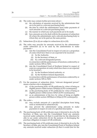 26                                                                                      Energy Bill
                                                              Part 1 — Electricity Market Reform
                                  Chapter 7 — The renewables obligation: transitional arrangements


      (4)   The order may contain further provision about—
              (a) the calculation of amounts received by the administrator that
                   are to be paid to a relevant purchasing body;
              (b) the time by which the administrator must make payments of
                   such amounts to a relevant purchasing body;                                        5
               (c) the manner in which any such payments are to be made;
              (d) how amounts are to be dealt with for the purposes of subsection
                   (2) where the administrator and a relevant purchasing body to
                   whom they are to be paid are the same person.
      (5)   Subsections (2) to (4) are subject to subsections (6) to (10).                            10
      (6)   The order may provide for amounts received by the administrator
            under subsection (1) to be used by the administrator to make
            payments—
              (a) into the Consolidated Fund in respect of costs (or a proportion
                  of costs) which have been or are expected to be incurred—                           15
                      (i) by the Authority,
                     (ii) by the Secretary of State, or
                    (iii) by a relevant designated person,
                  in connection with the performance of functions conferred by or
                  under sections 32N to 32Z1;                                                         20
              (b) into the Consolidated Fund of Northern Ireland in respect of
                  costs (or a proportion of costs) which have been or are expected
                  to be incurred—
                      (i) by the Northern Ireland authority, or
                     (ii) by the Northern Ireland department,                                         25
                  in connection with the performance of functions conferred by or
                  under sections 32N to 32Z1.
      (7)   For the purposes of subsection (6)(a), “relevant designated person”
            means a person who is designated—
              (a) as the purchasing body of GB certificates by virtue of being an                     30
                   eligible person within section 32N(6)(a) (CFD counterparty);
              (b) as the purchasing body of NI certificates by virtue of being an
                   eligible person within section 32N(7) (CFD counterparty);
              (c) as an administrator of the levy by virtue of being an eligible
                   person within section 32P(9)(a) or (10)(a) (CFD counterparty).                     35
      (8)   The order—
              (a) may exclude amounts of a specified description from being
                   used as mentioned in subsection (6);
              (b) may prevent the administrator using amounts to make
                   payments in respect of costs of a specified description.                           40
      (9)   The purchasing body of GB certificates must, if directed to do so by the
            Secretary of State, pay into the Consolidated Fund any amounts
            received under subsection (2) that it would (but for the direction) be
            able to use under subsection (3) for the purpose of discharging the
            purchase obligation in respect of GB certificates.                                        45
     (10)   The purchasing body of NI certificates must, if directed to do so by the
            Secretary of State, pay into the Consolidated Fund of Northern Ireland
            any amounts received under subsection (2) that it would (but for the
 