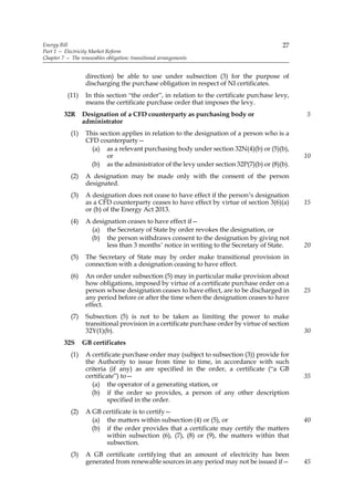 Energy Bill                                                                                27
Part 1 — Electricity Market Reform
Chapter 7 — The renewables obligation: transitional arrangements


                   direction) be able to use under subsection (3) for the purpose of
                   discharging the purchase obligation in respect of NI certificates.
           (11)    In this section “the order”, in relation to the certificate purchase levy,
                   means the certificate purchase order that imposes the levy.
         32R      Designation of a CFD counterparty as purchasing body or                        5
                  administrator
            (1)    This section applies in relation to the designation of a person who is a
                   CFD counterparty—
                     (a) as a relevant purchasing body under section 32N(4)(b) or (5)(b),
                          or                                                                     10
                     (b) as the administrator of the levy under section 32P(7)(b) or (8)(b).
            (2)    A designation may be made only with the consent of the person
                   designated.
            (3)    A designation does not cease to have effect if the person’s designation
                   as a CFD counterparty ceases to have effect by virtue of section 3(6)(a)      15
                   or (b) of the Energy Act 2013.
            (4)    A designation ceases to have effect if—
                     (a) the Secretary of State by order revokes the designation, or
                     (b) the person withdraws consent to the designation by giving not
                          less than 3 months’ notice in writing to the Secretary of State.       20
            (5)    The Secretary of State may by order make transitional provision in
                   connection with a designation ceasing to have effect.
            (6)    An order under subsection (5) may in particular make provision about
                   how obligations, imposed by virtue of a certificate purchase order on a
                   person whose designation ceases to have effect, are to be discharged in       25
                   any period before or after the time when the designation ceases to have
                   effect.
            (7)    Subsection (5) is not to be taken as limiting the power to make
                   transitional provision in a certificate purchase order by virtue of section
                   32Y(1)(b).                                                                    30
         32S      GB certificates
            (1)    A certificate purchase order may (subject to subsection (3)) provide for
                   the Authority to issue from time to time, in accordance with such
                   criteria (if any) as are specified in the order, a certificate (“a GB
                   certificate”) to—                                                             35
                      (a) the operator of a generating station, or
                     (b) if the order so provides, a person of any other description
                            specified in the order.
            (2)    A GB certificate is to certify—
                     (a) the matters within subsection (4) or (5), or                            40
                     (b) if the order provides that a certificate may certify the matters
                         within subsection (6), (7), (8) or (9), the matters within that
                         subsection.
            (3)    A GB certificate certifying that an amount of electricity has been
                   generated from renewable sources in any period may not be issued if—          45
 