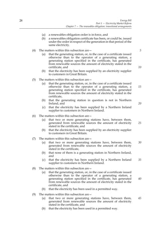 28                                                                                    Energy Bill
                                                            Part 1 — Electricity Market Reform
                                Chapter 7 — The renewables obligation: transitional arrangements


             (a)   a renewables obligation order is in force, and
             (b)   a renewables obligation certificate has been, or could be, issued
                   under the order in respect of the generation in that period of the
                   same electricity.
     (4)   The matters within this subsection are—                                                  5
             (a) that the generating station, or, in the case of a certificate issued
                 otherwise than to the operator of a generating station, a
                 generating station specified in the certificate, has generated
                 from renewable sources the amount of electricity stated in the
                 certificate, and                                                                   10
             (b) that the electricity has been supplied by an electricity supplier
                 to customers in Great Britain.
     (5)   The matters within this subsection are—
             (a) that the generating station, or, in the case of a certificate issued
                 otherwise than to the operator of a generating station, a                          15
                 generating station specified in the certificate, has generated
                 from renewable sources the amount of electricity stated in the
                 certificate,
             (b) that the generating station in question is not in Northern
                 Ireland, and                                                                       20
             (c) that the electricity has been supplied by a Northern Ireland
                 supplier to customers in Northern Ireland.
     (6)   The matters within this subsection are—
             (a) that two or more generating stations have, between them,
                 generated from renewable sources the amount of electricity                         25
                 stated in the certificate, and
             (b) that the electricity has been supplied by an electricity supplier
                 to customers in Great Britain.
     (7)   The matters within this subsection are—
             (a) that two or more generating stations have, between them,                           30
                 generated from renewable sources the amount of electricity
                 stated in the certificate,
             (b) that none of them is a generating station in Northern Ireland,
                 and
             (c) that the electricity has been supplied by a Northern Ireland                       35
                 supplier to customers in Northern Ireland.
     (8)   The matters within this subsection are—
             (a) that the generating station, or, in the case of a certificate issued
                 otherwise than to the operator of a generating station, a
                 generating station specified in the certificate, has generated                     40
                 from renewable sources the amount of electricity stated in the
                 certificate, and
             (b) that the electricity has been used in a permitted way.
     (9)   The matters within this subsection are—
             (a) that two or more generating stations have, between them,                           45
                 generated from renewable sources the amount of electricity
                 stated in the certificate, and
             (b) that the electricity has been used in a permitted way.
 