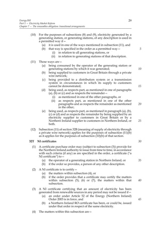 Energy Bill                                                                                 29
Part 1 — Electricity Market Reform
Chapter 7 — The renewables obligation: transitional arrangements


           (10)    For the purposes of subsections (8) and (9), electricity generated by a
                   generating station, or generating stations, of any description is used in
                   a permitted way if—
                     (a) it is used in one of the ways mentioned in subsection (11), and
                     (b) that way is specified in the order as a permitted way—                   5
                             (i) in relation to all generating stations, or
                            (ii) in relation to generating stations of that description.
           (11)    Those ways are—
                     (a) being consumed by the operator of the generating station or
                          generating stations by which it was generated;                          10
                     (b) being supplied to customers in Great Britain through a private
                          wire network;
                      (c) being provided to a distribution system or a transmission
                          system in circumstances in which its supply to customers
                          cannot be demonstrated;                                                 15
                     (d) being used, as respects part, as mentioned in one of paragraphs
                          (a), (b) or (c) and as respects the remainder—
                              (i) as mentioned in one of the other paragraphs, or
                            (ii) as respects part, as mentioned in one of the other
                                   paragraphs and as respects the remainder as mentioned          20
                                   in the other;
                     (e) being used, as respects part, as mentioned in paragraph (a), (b),
                          (c) or (d) and as respects the remainder by being supplied by an
                          electricity supplier to customers in Great Britain or by a
                          Northern Ireland supplier to customers in Northern Ireland, or          25
                          both.
           (12)    Subsection (11) of section 32B (meaning of supply of electricity through
                   a private wire network) applies for the purposes of subsection (11)(b)
                   as it applies for the purposes of subsection (10)(b) of that section.
         32T      NI certificates                                                                 30
            (1)    A certificate purchase order may (subject to subsection (3)) provide for
                   the Northern Ireland authority to issue from time to time, in accordance
                   with such criteria (if any) as are specified in the order, a certificate (“a
                   NI certificate”) to—
                     (a) the operator of a generating station in Northern Ireland, or             35
                     (b) if the order so provides, a person of any other description.
            (2)    A NI certificate is to certify—
                     (a) the matters within subsection (4), or
                     (b) if the order provides that a certificate may certify the matters
                          within subsection (5), (6) or (7), the matters within that              40
                          subsection.
            (3)    A NI certificate certifying that an amount of electricity has been
                   generated from renewable sources in any period may not be issued if—
                     (a) an order under Article 52 of the Energy (Northern Ireland)
                          Order 2003 is in force, and                                             45
                     (b) a Northern Ireland RO certificate has been, or could be, issued
                          under that order in respect of the same electricity.
            (4)    The matters within this subsection are—
 