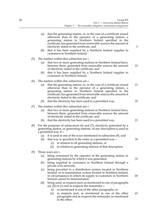 30                                                                                     Energy Bill
                                                             Part 1 — Electricity Market Reform
                                 Chapter 7 — The renewables obligation: transitional arrangements


             (a)   that the generating station, or, in the case of a certificate issued
                   otherwise than to the operator of a generating station, a
                   generating station in Northern Ireland specified in the
                   certificate, has generated from renewable sources the amount of
                   electricity stated in the certificate, and                                        5
             (b)   that it has been supplied by a Northern Ireland supplier to
                   customers in Northern Ireland.
     (5)   The matters within this subsection are—
             (a) that two or more generating stations in Northern Ireland have,
                 between them, generated from renewable sources the amount                           10
                 of electricity stated in the certificate, and
             (b) that it has been supplied by a Northern Ireland supplier to
                 customers in Northern Ireland.
     (6)   The matters within this subsection are—
             (a) that the generating station, or, in the case of a certificate issued                15
                 otherwise than to the operator of a generating station, a
                 generating station in Northern Ireland specified in the
                 certificate, has generated from renewable sources the amount of
                 electricity stated in the certificate, and
             (b) that the electricity has been used in a permitted way.                              20
     (7)   The matters within this subsection are—
             (a) that two or more generating stations in Northern Ireland have,
                 between them, generated from renewable sources the amount
                 of electricity stated in the certificate, and
             (b) that the electricity has been used in a permitted way.                              25
     (8)   For the purposes of subsections (6) and (7), electricity generated by a
           generating station, or generating stations, of any description is used in
           a permitted way if—
             (a) it is used in one of the ways mentioned in subsection (9), and
             (b) that way is specified in the order as a permitted way—                              30
                     (i) in relation to all generating stations, or
                    (ii) in relation to generating stations of that description.
     (9)   Those ways are—
             (a) being consumed by the operator of the generating station or
                  generating stations by which it was generated;                                     35
             (b) being supplied to customers in Northern Ireland through a
                  private wire network;
              (c) being provided to a distribution system located in Northern
                  Ireland, or to transmission system located in Northern Ireland,
                  in circumstances in which its supply to customers in Northern                      40
                  Ireland cannot be demonstrated;
             (d) being used, as respects part, as mentioned in one of paragraphs
                  (a), (b) or (c) and as respects the remainder—
                     (i) as mentioned in one of the other paragraphs, or
                    (ii) as respects part, as mentioned in one of the other                          45
                           paragraphs and as respects the remainder as mentioned
                           in the other;
 